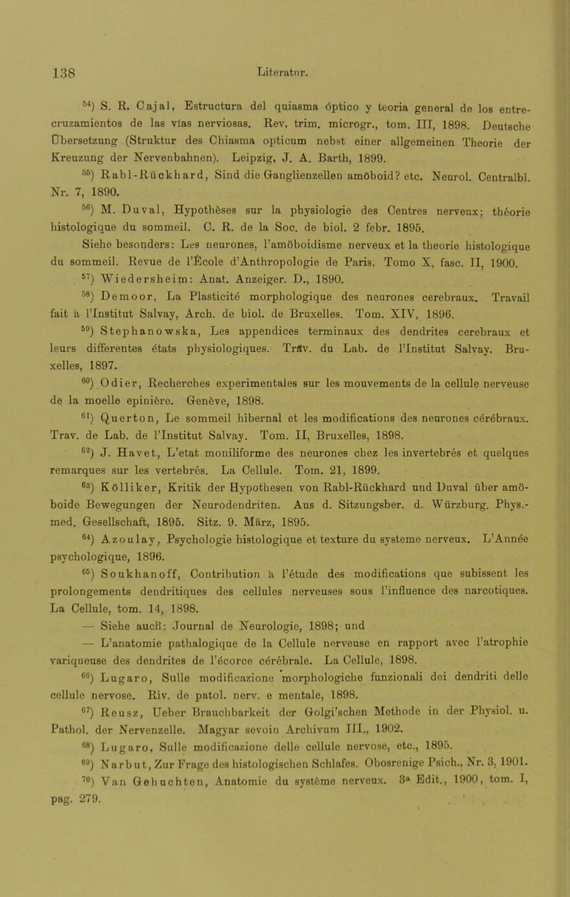 64) S. R. Cajal, Estructura del quiasma óptico y teoría general de los entre- cruzamientos de las vías nerviosas. Rev. trim. microgr., tom. III, 1898. Deutsche Übersetzung (Struktur des Chiasma opticum nebst einer allgomeinen Theorie der Kreuzung der Nervenbahnen). Leipzig, J. A. Barth, 1899. 6ñ) Rabl-Rückhard, Sind die Ganglienzellen amOboid? etc. Neurol. Centralbl. Nr. 7, 1890. 56) M. Duval, Hypothéses sur la physiologie des Centres nerveux; théorie bistologique du sommeil. C. R. de la Soc. de biol. 2 febr. 1895. Sieho besonders: Les neurones, l’amoboidisme nerveux et la theorie histologique du sommeil. Revue de l’École d’Anthropologie de París. Tomo X, fase. II, 1900. 57) Wiedersheim: Anat. Anzeiger. D., 1890. *) Demoor, La Plasticitó morphologique des neurones cerebraux. Travail fait a l’Institut Salvay, Arch. de biol. de Bruxelles. Tom. XIV, 1896. 59) Stephanowska, Les appendices terminaux des dendrites cerebraux et leurs differentes états physiologiques. Trítv. du Lab. de l’Institut Salvay. Bru- xelles, 1897. ®°) Odier, Recherches experimentales sur les mouvements de la cellule nerveuse de la moelle epiniére. Genéve, 1898. 61) Querton, Le sommeil hibernal et les modifications des neurones céróbraux. Trav. de Lab. de l’Institut Salvay. Tom. II, Bruxelles, 1898. 62) J. Havet, L’etat moniliforme des neurones chez les invertebrés et quelques remarques sur les vertebres. La Cellule. Tom. 21, 1899. ®3) Kólliker, Kritik der Hypothesen von Rabl-Rückhard und Duval über amo- boide Bewegungen der Neurodendrit.en. Aus d. Sitzungsber. d, Würzburg. Phys.- med. Gesellschaft, 1895. Sitz. 9. Marz, 1895. ®4) Azoulay, Psychologie histologique et texture du systeme nerveux. L’Année psychologique, 1896. ®5) Soukhanoff, Contribution ü l’étude des modifications que subissent les prolongements dendritiques des cellules nerveuses sous l’influence des narcotiques. La Cellule, tom. 14, 1898. — Siehe aucli: Journal de Neurologie, 1898; und — L’anatomie pathalogique de la Cellule nerveuse en rapport avec l’atrophie variqueuse des dendrites de l’écorce córébrale. La Cellule, 1898. ®6) Lugaro, Sulle modificazione morphologicho funzionali dei dendriti delle cellule nervoso. Riv. de patol. nerv. e mentale, 1898. ®7) Reusz, Uebor Brauchbarkeit der Golgi'schen Methode in der Physiol. u. Pathol. der Nervenzelle. Magyar sevoin Archivum III., 1902. ®8) Lugaro, Sulle modificazione delle cellule nervoso, etc., 1895. ®9) Narbut, Zur Frago des histologischon Schlafes. Obosrenige Psich., Xr. 3. 1901. 70) Van Gehuchten, Anatomie du systómo nerveux. 3a Edit., 1900, tom. I, pag. 279.