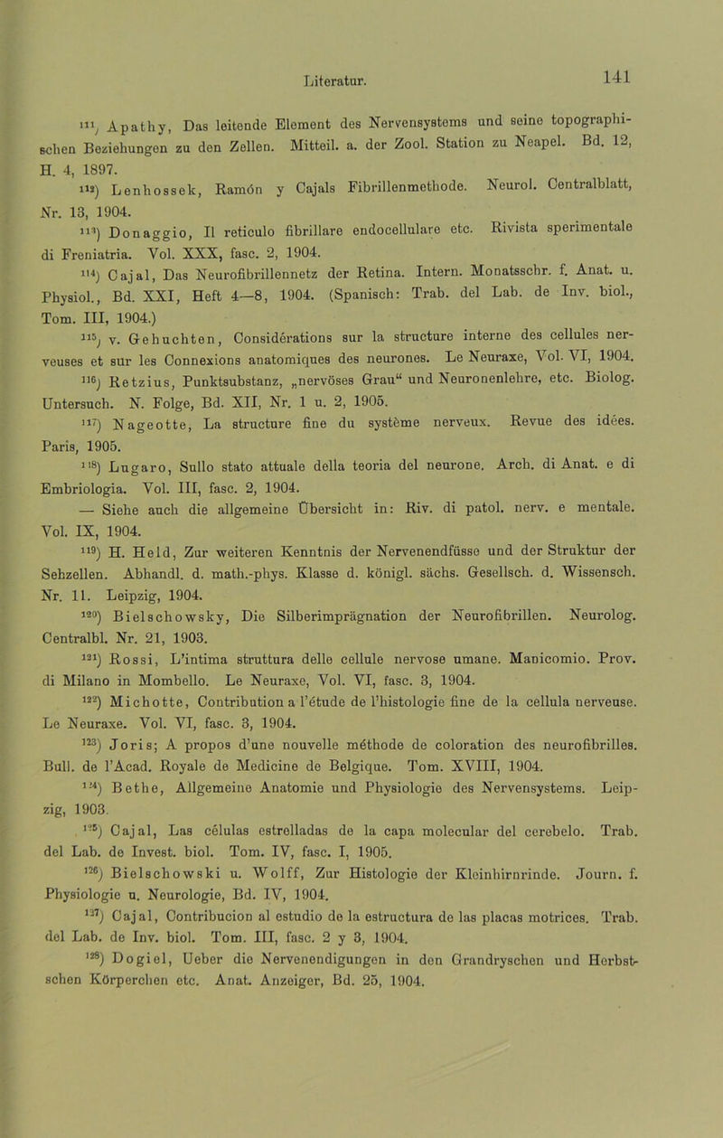 111, Apathy, Das leitonde Element des Nervensystems und seino topographi- Bclien Beziehungon zu den Zellen. Mittoil. a. der Zool. Station zu Neapel. Bd. 12, H. 4, 1897. iu) Lenhossek, Ramón y Cajals Fibrillenmethode. Neurol. Contralblatt, Nr. 13, 1904. ii*) Donaggio, II retículo fibrillare endocellulare etc. Rivista sperimentale di Freniatria. Yol. XXX, fase. 2, 1904. ll4) O ajal, Das Neurofibrillennetz der Retina. Intern. Monatsschr. f. Anat. u. Physiol., Bd. XXI, Heft 4—8, 1904. (Spanisch: Trab. del Lab. de Inv. biol., Tom. III, 1904.) 115j v. Gehuchten, Considérations sur la structure interne des cellules ner- veuses et sur les Connexions anatomiques des neurones. Le Neuraxe, Vol. VI, 1904. Retzius, Punktsubstanz, „nervoses Grau“ und Neuronenlehre, etc. Biolog. Untersucli. X. Folge, Bd. XII, Nr. 1 u. 2, 1905. ni) Nageotte, La structure fine du systéme nerveux. Revue des idees. París, 1905. 118) Lugaro, Sullo stato attuale della teoría del neurone. Arch. di Anat. e di Embriología. Vol. III, fase. 2, 1904. — Siebe aucb die allgemeine Obersicbt in: Riv. di patol. nerv. e mentale. Vol. IX, 1904. 119) H. Held, Zur weiteren Kenntnis der Nervenendfüsse und der Struktur der Sehzellen. Abhandl. d. math.-phys. Klasse d. konigl. sachs. Gesellsch. d. Wissensch. Nr. 11. Leipzig, 1904. 190) Bielschowsky, Die Silberimpragnation der Neurofibrillen. Neurolog. Centralbl. Nr. 21, 1903. 121) Ros si, L’intima struttura delle cellule nervose umane. Manicomio. Prov. di Milano in Mombello. Le Neuraxe, Vol. VI, fase. 3, 1904. m) Michotte, Contribution a l’étude de l’histologie fine de la cellula nerveuse. Le Neuraxe. Vol. VI, fase. 3, 1904. ]23) Joris; A propos d’une nouvelle méthode de coloration des neurofibrilles. Bull. de l’Acad. Royale de Medicine de Belgique. Tom. XVIII, 1904. 124) Bethe, Allgemeine Anatomie und Physiologie des Nervensystems. Leip- zig, 1903. ’-5) Cajal, Las células estrelladas de la capa molecular del cerebelo. Trab. del Lab. de Invest. biol. Tom. IV, fase. I, 1905. m) Bielschowski u. Wolff, Zur Histologie der Kloinhirnrinde. Journ. f. Physiologie u. Neurologie, Bd. IV, 1904. m) Cajal, Contribución al estudio de la estructura de las placas motrices. Trab. del Lab. de Inv. biol. Tom. III, fase. 2 y 3, 1904. I28) Dogiel, Ueber die Nervonendigungon in don Grandryschon und Herbst- schen Kürperclien etc. Anat. Anzeiger, Bd. 25, 1904.