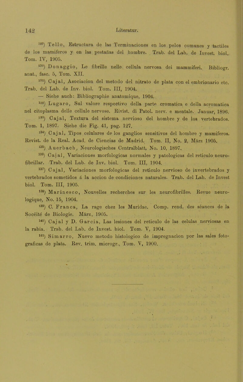129) Te 11 o, Estructura de las Terminaciones en los pelos comunes y táctiles de los mamiferos y en las pestañas del hombre. Trab. del Lab. de Invest. biol. Tom. IV, 1905. 13°) Donaggio, Lo fibrille nelle cellula nervosa dei mammiferi. Bibliogr. anat., fase. 5, Tom. XII. m) Cajal, Asociación del método del nitrato de plata con el embrionario etc. Trab. del Lab. de Inv. biol. Tom. III, 1904. — Sieke auch: Bibliographie anatomique, 1904. 182) Lugar o, Sul valoro respectivo della parte cromatica e della acromatica nel citoplasma delle cellule nervoso. Rivist. di Patol. nerv. e mentale. Januar, 1896. 133) Cajal, Textura del sistema nervioso del hombre y de los vertebrados. Tom. 1, 1897. Siehe die Fig. 41, pag. 127. 134) Cajal, Tipos celulares délos ganglios sensitivos del hombre y mamiferos. Revist. de la Real. Acad. de Ciencias de Madrid. Tom. II, No. 2, Márz 1905. 138) Auerbach, Neurologisches Oentralblatt, No. 10, 1897. 136) Cajal, Variaciones morfológicas normales y patológicas del retículo neuro- fibrillar. Trab. del Lab. de Inv. biol. Tom. III, 1904. 137) Cajal, Variaciones morfológicas del retículo nervioso de invertebrados y vertebrados sometidos á la acción de condiciones naturales. Trab. del Lab. de Invest biol. Tom. III, 1905. ,38) Marinesco, Nouvelles recherches sur les neurofibrilles. Revue neuro- logique, No. 15, 1904. 139) C. Franca, La rage chez les Muridae. Comp. rend. des séances de la Socéité de Biologie. Marz, 1905. 14°) Cajal y D. García, Las lesiones del retículo de las células nerviosas en la rabia. Trab. del Lab. de Invest. biol. Tom. V, 1904. U1) Simarro, Nuevo método histológico de impregnación por las sales foto- gráficas de plata. Rev. trim. microgr., Tom. V, 1900.
