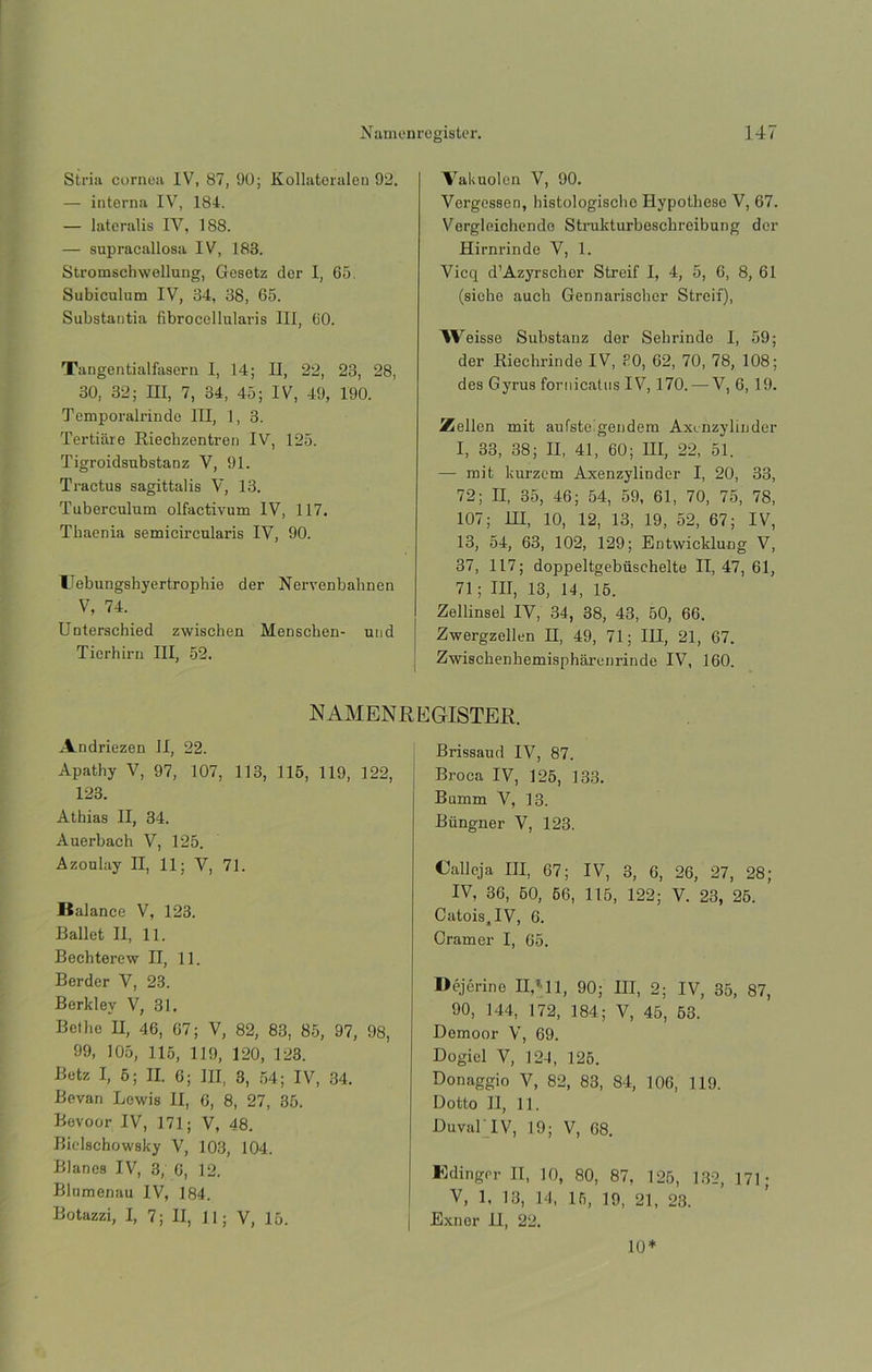 Stria cornea IV, 87, 90; Kollateralen 92. — interna IV, 184. — lateralis IV, 188. — supracallosa IV, 183. Stromschwellung, Gesetz dor I, 65. Subiculum IV, 34, 38, 65. Substantia fibrocellularis III, 60. Tangentialfasern I, 14; II, 22, 23, 28, 30, 32; HI, 7, 34, 45; IV, 49, 190. Temporalrinde III, 1, 3. Tertiare Rlechzentren IV, 125. Tigroidsubstanz V, 91. Tractus sagittalis V, 13. Tuberculum olfactivum IV, 117. Thaenia semicireularis IV, 90. Uebungshyertrophie der Nervenbahnen V, 74. Unterschied zwischen Menschen- und Tierhirn III, 52. Valiuolen V, 90. Vergessen, histologiscbe Hypotheso V, 67. Vorgleichende Strukturboschreibung der Hirnrinde V, 1. Vicq d’Azyrscbor Streif I, 4, 5, 6, 8, 61 (siehe auch Gennarischer Streif), AVeisse Substanz der Sehrinde I, 59; der Riechrinde IV, 30, 62, 70, 78, 108; des Gyrus fornicatns IV, 170. — V, 6, 19. ¡Mellen mit aufsteigendem Axenzylinder I, 33, 38; II, 41, 60; III, 22, 51. — mit kurzem Axenzylinder I, 20, 33, 72; II, 35, 46; 54, 59, 61, 70, 75, 78, 107; HI, 10, 12, 13, 19, 52, 67; IV, 13, 54, 63, 102, 129; Entwicklung V, 37, 117; doppeltgebüschelte II, 47, 61, 71; III, 13, 14, 15. Zellinsel IV, 34, 38, 43, 50, 66. Zwergzellen II, 49, 71; III, 21, 67. Zwisclienkemisphárenrinde IV, 160. N AMEN R E GISTER. Andriezen II, 22. Apathy V, 97, 107, 113, 115, 119, 122, 123. Athias II, 34. Auerbach V, 125. Azoulay II, 11; V, 71. Balance V, 123. Ballet II, 11. Bechterew II, 11. Berder V, 23. Berklev V, 31. Betlie II, 46, 67; V, 82, 83, 85, 97, 98, 99, 105, 115, 119, 120, 123. Betz I, 6; II. 6; III, 3, 54; IV, 34. Bevan Lewis II, 6, 8, 27, 35. Bevoor IV, 171; V, 48. Bielschowsky V, 103, 104. Blanes IV, 3, 6, 12. Blnmenau IV, 184. Botazzi, I, 7; II, 11; V, 15. Brissaud IV, 87. Broca IV, 125, 133. Bumm V, 13. Biingner V, 123. Calleja III, 67; IV, 3, 6, 26, 27, 28; IV, 36, 50, 66, 115, 122; V. 23, 25. Catois,IV, 6. Cramer I, 65. Déjérine II,'11, 90; III, 2; IV, 35, 87, 90, 144, 172, 184; V, 45, 63. Demoor V, 69. Dogiel V, 124, 125. Donaggio V, 82, 83, 84, 106, 119. Dotto II, 11. Duval IV, 19; V, 68. Bdinger II, 10, 80, 87, 125, 132, 171; V, 1, 13, 14, 15, 19, 21, 23. Exnor 11, 22. 10*