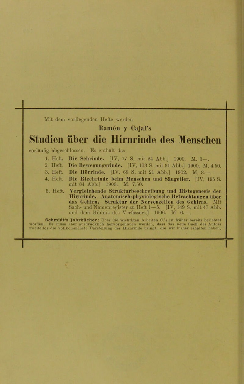 Mit dem vorliegenden Hefte werden Ramón y Cajal’s Studien iiber die Hirnrinde des Mensclien vorlaufig abgeschlossen. Es enthalt das 1. Heft. Die Selirinde. [IV, 77 S. mit 24 Abb.] 1900. M. 3—. 2. Heft. Die Beireguugsrinde. [IV, 113 S. mit 31 Abb.J 1900. M. 4.50. 3. Heft. Die Hiirrinde. [IV. 68 S. mit 21 Abb.] 1902. M. 3.—. 4. Heft. Die Hiechrinde beim Meusclien und Siiugetier. [IV, 195 S. mit 84 Abb.] 1903. M. 7.50. 5. Heft. Vergleichcude Strukturbeschreibung nud Histogenesis der Hirnrinde. Anatomisch-pkysiologische Detraclitungen iiber das Geliirn. Struktur der Kervenzelleu des GeLirns. Mit Sach- und Namenregister zu Heft 1—5. [IV, 149 S. mit 47 Abb. und dem Eildnis des Verfassers.] 1906. M 6.—. Schmidt’s Jahrbticher: líber die wiehtigen Arbeiten C.’s ist früher bereits berichtet worden. Es muss aber ausdriicklicli hervorgehoben werden, dass das neue Bueh des Autors zweifellos die vollkommenste Darstellung der Hirarinde bringt, die wir bisher erhalten baben.