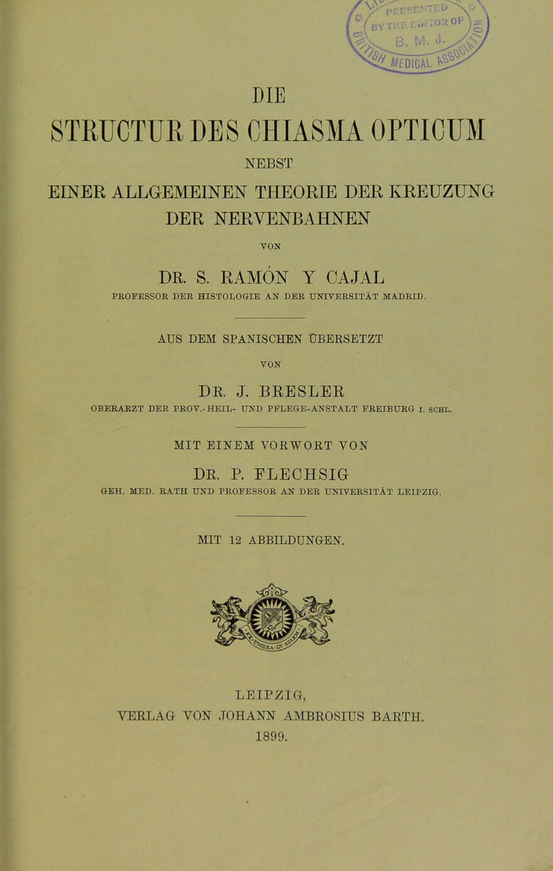 DIE STRUCTUR DES CHIASMA OPTICUM NEBST EINER ALLGEMEINEN THEORIE DER KREUZUNG DER NERVENBAHNEN VON DR. S. RAMÓN Y CAJAL PROFESSOR DER HISTOLOGIE AN DER UNTVERSITÁT MADRID. AUS DEM SPANISCHEN ÜBERSETZT VON DR. J. BRESLER OBERARZT DER PROV.-HEIL- UND PFLEGE-ANST ALT FREIBURG i. SCHL. MIT EINEM VORWORT YON DR. P. FLEOHSIG GEH. MED. RATH UND PROFESSOR AN DER UNTVERSITÁT LEIPZIG. MIT 12 ABBILDUNGEN. LEIPZIG, VERLAG VON JOHANN AMBROSIUS BARTH. 1899.