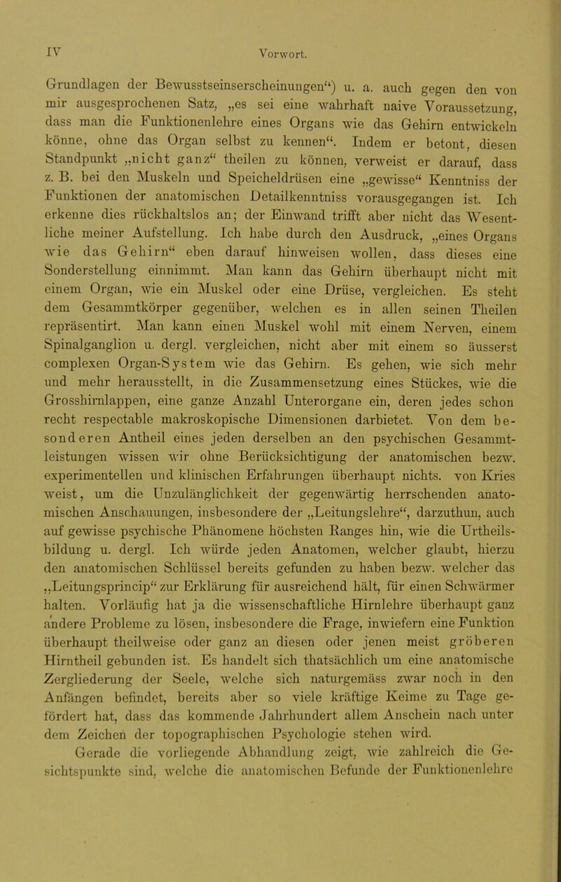 Grundlagen cler Bewusstseinserscheinungen“) u. a. auch gegen den von nni ausgespr ochen en Satz, „es sei eine wahrhaft naive Voraussetzung, dass man die Funktionenlehre eines Organs wie das Gehirn entwickeln konne, oline das Organ selbst zu kennen“. Indem er betont, diesen Standpunkt „nicht ganz“ tkeilen zu konnen, verweist er darauf, dass z. B. bei den Muskeln und Speicheldrüsen eine „gewisse“ Kenntniss der Funktionen der anatomiscken Detailkenntniss vorausgegangen ist. Icb erkenne dies rückbaltslos an; der Einwand trifft aber nicbt das Wesent- liche meiner Aufstellung. Icb babe durck den Ausdruck, „eines Organs wie das Gekirn“ eben darauf binweisen wollen, dass dieses eine Sonderstellung einnimmt. Man kann das Gebirn überbaupt nicbt mit einem Organ, wie ein Muskel oder eine Driise, vergleichen. Es stebt dem Gesammtkorper gegenüber, welcben es in alien seinen Tbeilen reprasentirt. Man kann einen Muskel wobl mit einem Nerven, einem Spinalganglion u. dergl. vergleichen, nicht aber mit einem so ausserst complexen Organ-System wie das Gebirn. Es geben, wie sicb mebr und mebr herausstellt, in die Zusammensetzung eines Stückes, wie die Grosshimlappen, eine ganze Anzahl Unterorgane ein, deren jedes sebón recbt respectable makroskopische Dimensionen darbietet. Yon dem be- sonderen Antbeil eines jeden derselben an den psychischen Gesammt- leistungen wissen wir obne Beríicksicbtigung der anatomiseben bezw. experimentellen und klinischen Erfabrungen überbaupt nicbts. von Ivries weist, um die Unzulanglicbkeit der gegenwartig berrsebenden anato- miseben Anschauungen, insbesondere der ,,Leitungslehre“, darzuthun, aucb auf gewisse psyebisebe Phanomene boebsten Banges hin, wie die Urtheils- bildung u. dergl. Icb würde jeden Anatomen, weleber glaubt, bierzu den anatomiseben Schlüssel bereits gefunden zu baben bezw. welcher das „Leitungsprincip“ zur Erklarung für ausreichend balt, für einen Schwarmer balten. Vorlaufig bat ja die wissenschaftliche Hirnlehre überbaupt ganz andere Probleme zu losen, insbesondere die Frage, inwiefern eine Funktion überhaupt theilweise oder ganz an diesen oder jenen meist groberen Hirntheil gebunden ist. Es bandelt sicb thatsachlich um eine anatomisebe Zergliederung der Seele, welebe sicb naturgemass zwar nocb in den Anfiingen befindet, bereits aber so viele kraftige Keime zu Tage ge- fórdert bat, dass das kommende Jabrbundert allem Anscbein nacb unter dem Zeichen der topograpbiscben Psychologie steben wird. Gcrade die vorliegende Abhandlung zeigt, wie zablreicli die Ge- sichtspuidcte sind, welebe die anatomiseben Befunde der Funktionenlebre
