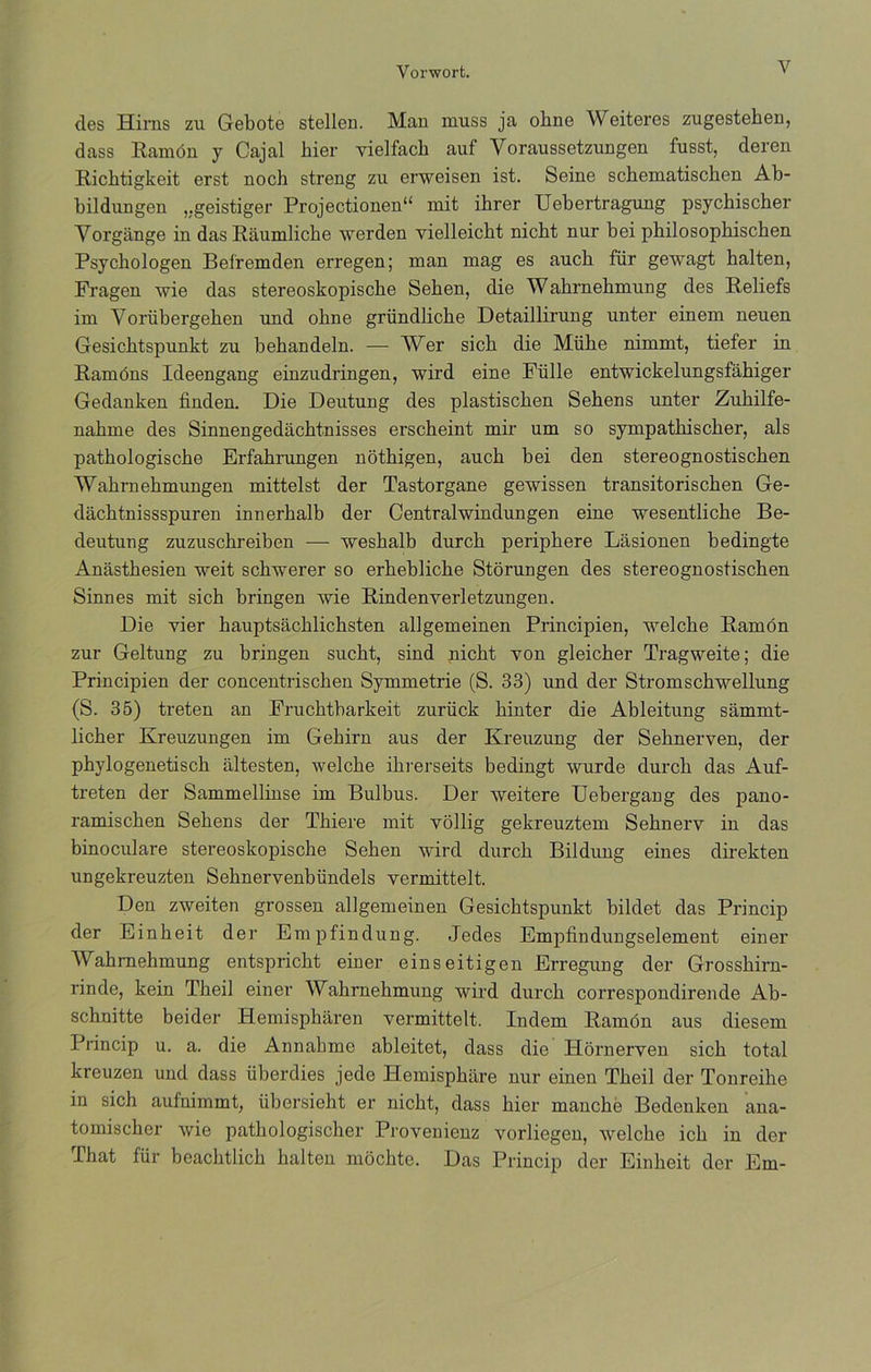des Hirns zu Gebote stellen. Man muss ja ohne Weiteres zugestehen, dass Ramón y Cajal hier yielfach auf Yoraussetzungen fusst, deren Richtigkeit erst noch streng zu erweisen ist. Seine schematiscken Ab- bildungen ,.geistiger Projectionen“ mit ihrer Uebertragung psychiscber Vorgange in das Raumliche werden vielleickt nicbt nur bei philosopbischen Psychologen Befremden erregen; man mag es aucb für gewagt halten, Fragen wie das stereoskopische Sehen, die Wabrnebmung des Reliefs im Vortibergehen und ohne gründlicbe Detaillirung unter einem neuen Gesicbtspunkt zu behandeln. — Wer sich die Müke nimmt, tiefer in Ramóns Ideengang einzudringen, wird eine Fülle entwickelungsfáhiger Gedanken finden. Die Deutung des plastiscben Sehens unter Zubilfe- nabme des Sinnengedachtnisses erscheint mir um so sympatkiscker, ais patbologiscbe Erfahrungen nóthigen, aucb bei den stereognostischen Wabrnebmungen mittelst der Tastorgane gewissen transitoriscben Ge- dácbtnissspuren innerhalb der Centralwindungen eine wesentlicbe Be- deutung zuzuscbreiben — weshalb durcb peripbere Lasionen bedingte Anástbesien weit schwerer so erbebliche Stórungen des stereognostischen Sinnes mit sich bringen wie Rindenyerletzungen. Die yier hauptsácblichsten allgemeinen Principien, welcbe Ramón zur Geltung zu bringen sucht, sind nicbt yon gleicber Tragweite; die Principien der concentrischen Symmetrie (S. 33) und der Stromschwellung (S. 35) treten an Fruchtbarkeit zurück binter die Ableitung sammt- licber Kreuzungen im Gebirn aus der Kreuzung der Sehnerven, der pbylogenetiscb altesten, welcbe ibrerseits bedingt wurde durcb das Auf- treten der Sammellinse im Bulbus. Der weitere Uebergang des pano- ramiscben Sebens der Tbiere mit vóllig gekreuztem Sebnerv in das binoculare stereoskopiscbe Seben wird durcb Bildung eines direkten ungekreuzten Sebnervenbündels vermittelt. Den zweiten grossen allgemeinen Gesicbtspunkt bildet das Princip der Einbeit der Empfindung. Jedes Empfindungselement einer Wahrnehmung entspricbt einer einseitigen Erregung der Grosshirn- rinde, kein Tbeil einer Wabrnebmung wird durcb correspondirende Ab- scbnitte beider Hemispbaren yermittelt. Indem Ramón aus diesem Princip u. a. die Annabme ableitet, dass die Hórnerven sicb total kreuzen und dass überdies jede Hemispbare nur einen Tbeil der Tonreibe in sich aufnimmt, übersiebt er nicbt, dass hier manche Bedenken ana- tomischer wie pathologischer Provenienz vorliegen, welcbe icb in der That für beacbtlicb balten mocbte. Das Princip der Einbeit der Em-
