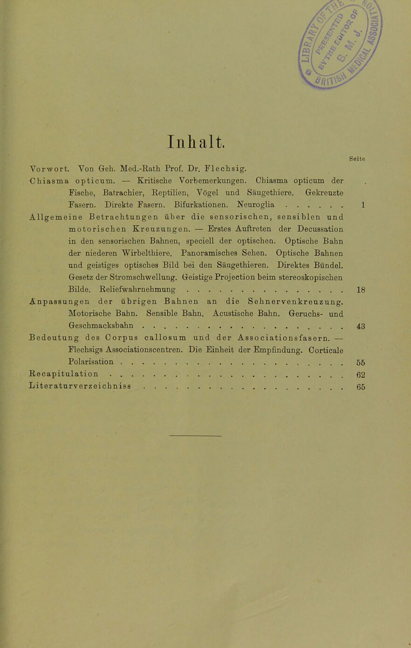 Inlialt. Seite Vorwort. Yon Geh. Med.-Rath Prof. Dr. Flechsig. Chiasma opticum. — Kritische Vorbemerkungen. Chiasma opticum der Fische, Batrachier, Reptilien, Vogel und Saugethiere. Gekreuzte Fasern. Direkte Fasern. Bifurkationen. Neuroglia 1 Allgemeine Betrachtungen über die sensorischen, sensiblen und motorischen Kreuzungon. — Erstes Auftreten der Decussation in den sensorischen Bahnen, speciell der optischen. Optische Bahn der niederen Wirbelthiere. Panoramisches Sehen. Optische Bahnen und geistiges optisches Bild bei den Saugethieren. Direktes Bündel. Gesetz der Stromschwellung. Geistige Projection beim stereoskopischen Bilde. Reliefwahrnehmung 18 Anpassungen der übrigen Bahnen an die Sehnervenkreuzung. Motorische Bahn. Sensible Bahn. Acustische Bahn. Geruchs- und Geschmacksbahn 43 Bedeutung des Corpus callosum und der Associationsfasern. — Flechsigs Associationscentren. Die Einheit der Empfindung. Corticale Polarisation 55 Recapitulation 62 Liter aturverzeichniss 65