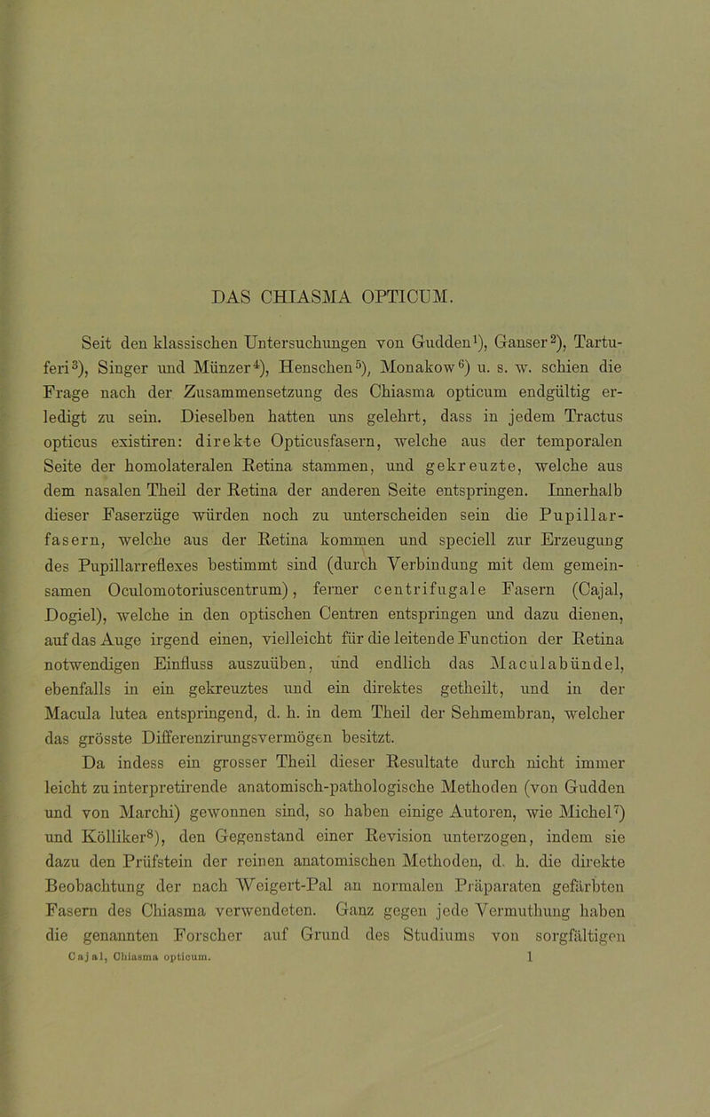 DAS CHIASMA OPTICUM. Seit den klassiscken Untersuekungen yon Gudden1), Ganser2), Tartu- feri3), Singer und Münzer4), Henscken5), Monakow6) u. s. w. sckien die Frage nach der Zusammensetzung des Chiasma opticum endgültig er- ledigt zu sein. Dieselben liatten uns gelekrt, dass in jedem Tractus opticus existiren: direkte Opticusfasern, welcke aus der temporalen Seite der homolateralen Retina stammen, und gekreuzte, welcke aus dem nasalen Tlieil der Retina der anderen Seite entspringen. Innerhalb dieser Faserzüge wiirden noch zu unterscheiden sein die Pupillar- fasern, welcke aus der Retina kommen und speciell zur Erzeugung des Pupillarreflexes bestimmt sind (durck Yerbindung mit dem gemein- samen Oculomotoriuscentrum), ferner centrifúgale Fasern (Cajal, Dogiel), welcbe in den optiscben Centren entspringen und dazu dienen, auf das Auge irgend einen, vielleicbt fiir die leitende Function der Retina notwendigen Einfluss auszuüben, und endlicb das Maculabündel, ebenfalls in ein gekreuztes und ein direktes getbeilt, und in der Macula lútea entspringend, d. h. in dem Tbeil der Sebmembran, welcber das grosste Differenzirungsvermogen besitzt. Da indess ein grosser Tbeil dieser Resultate durck nicht immer leickt zu interpretirende anatomiscb-patbologische Metkoden (yon Gudden und von Marchi) gewonnen sind, so baben einige Autoren, wie Micbel7) und Kolliker8), den Gegenstand einer Revisión unterzogen, indem sie dazu den Priifstein der reinen anatomischen Methoden, d, b. die direkte Beobacbtung der nach Weigert-Pal an normalen Piaparaten gefarbten Fasern des Chiasma verwendeten. Ganz gegen jede Yermutbung baben die genannten Forscber auf Grund des Studiums yon sorgfaltigen