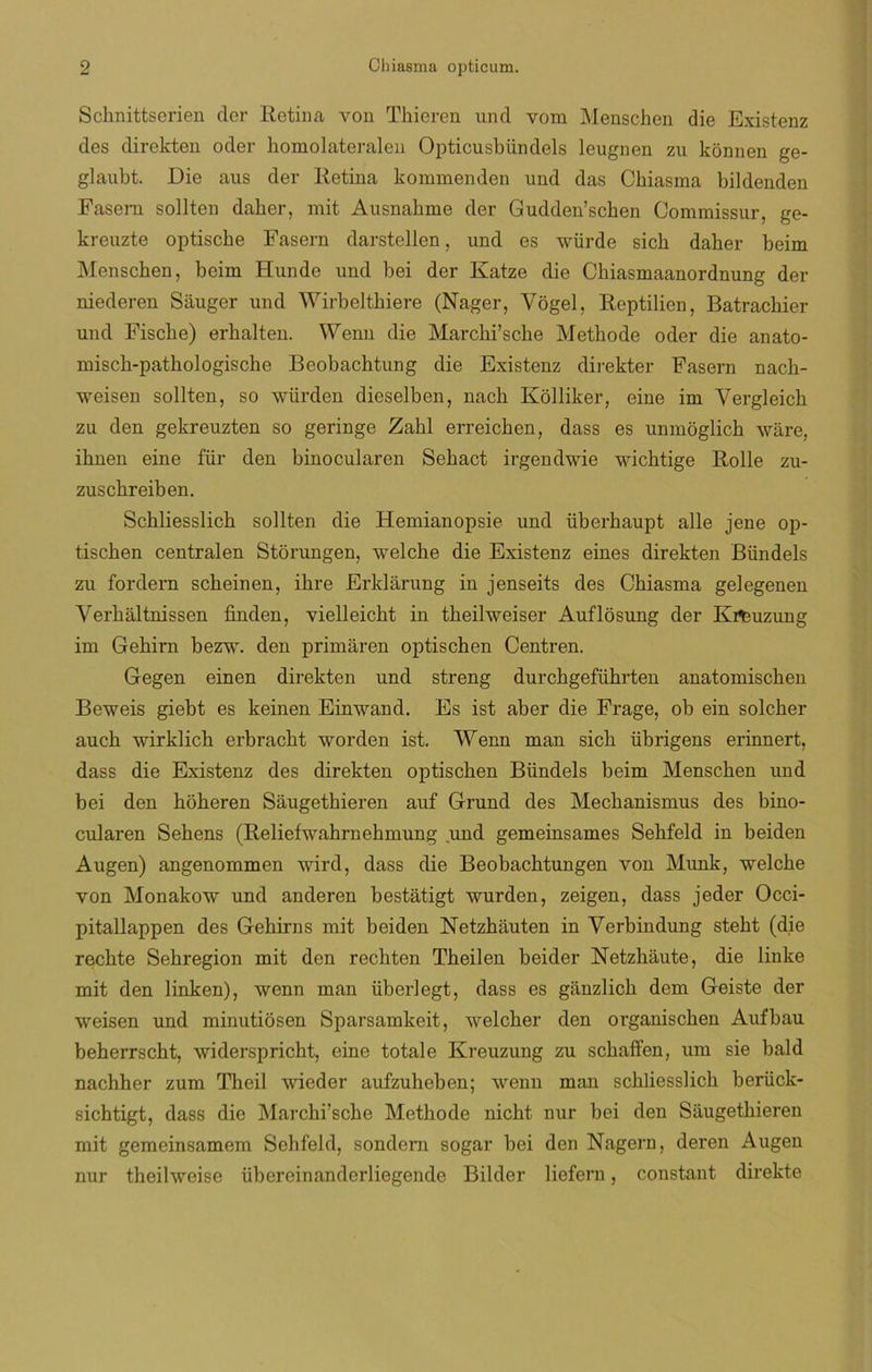 Scknittserien der Retina von Tkicren und vom Menschen die Existenz des direkten oder bomolateralen Opticusbündels leugnen zu konnen ge- glaubt. Die aus der Retina kommenden und das Cbiasma bildenden Fasern sollten daber, mit Ausnabme der Gudden’scben Commissur, ge- kreuzte optiscbe Fasern darstellen, und es würde sicb daber beim Menscben, beim Hunde und bei der Katze die Cbiasmaanordnung der niederen Sauger und Wirbeltbiere (Nager, Yogel, Reptilien, Batracliier und Fiscbe) erbalten. Wenn die Marchi’sche Metbode oder die anato- miscb-patbologiscbe Beobacbtung die Existenz direkter Fasern nacb- weisen sollten, so würden dieselben, nacb Kolliker, eine im Vergleicb zu den gekreuzten so geringe Zabl erreicben, dass es unmóglicb ware, ibnen eine für den binocularen Sebact irgendwie wicbtige Rolle zu- zuscbreiben. Scbliesslicb sollten die Hemianopsie und überbaupt alie jene op- tiscben centralen Storungen, welcke die Existenz eines direkten Bündels zu fordern scbeinen, ibre Erklarung in jenseits des Cbiasma gelegenen Verbáltnissen finden, vielleicbt in tbeilweiser Auflosung der Ki^uzung im Gebirn bezw. den primaren optiscben Centren. Gegen einen direkten und streng durcbgefiibrten anatomiscben Beweis giebt es keinen Einwand. Es ist aber die Frage, ob ein solcber aucb wirklicb erbracbt worden ist. Wenn man sicb übrigens erinnert, dass die Existenz des direkten optiscben Bündels beim Menscben und bei den boberen Saugetbieren auf Grund des Mecbanismus des bino- cularen Sebens (Reliefwahrnebmung und gemeinsames Sebfeld in beiden Augen) angenommen wird, dass die Beobacbtungen von Mimk, welcbe von Monakow und anderen bestatigt wurden, zeigen, dass jeder Occi- pitallappen des Gebirns mit beiden Netzbauten in Verbindung stebt (die recbte Sebregion mit den recbten Tbeilen beider Netzbáute, die linke mit den linken), wenn man überlegt, dass es ganzlicb dem Geiste der weisen und minutiosen Sparsamkeit, welcber den organiscben Aufbau beberrscbt, widerspricht, eine totale Kreuzung zu scbaffen, um sie bald nachher zum Theil wieder aufzuheben; wenn man scbliesslicb berück- sichtigt, dass die Marcbi’scbe Methode nicbt nur bei den Saugetbieren mit gemeinsamem Sehfeld, sondem sogar bei den Nagern, deren Augen nur theilweise übereinanderliegende Bilder liefern, constant direkte