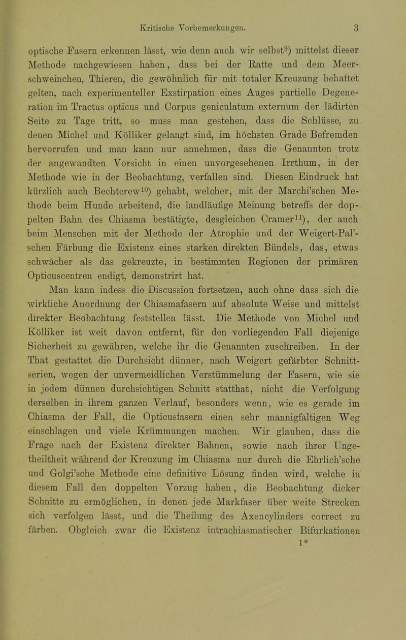 optiscke Fasern erkennen lilsst, wie denn aucli wir selbst9) mittelst dieser Metbode nackgewiesen Jiaben, dass bei der Ratte und dem Meer- sckweincken, Tbieren, die gewoknlick für mit totaler Kreuzung bebaftet gelten, nack experimenteller Exstirpation eines Auges partielle Degene- ration im Tractus opticus und Corpus geniculatum externum der ládirten Seite zu Tage tritt, so muss man gesteben, dass die Scblüsse, zu denen Micbel imd Kolliker gelangt sind, im hochsten Grade Befremden bervorrufen und man kann nur annebmen, dass die Genannten trotz der angewandten Yorsicbt in einen unyorgesebenen Irrtbum, in der Metbode wie in der Beobachtung, verfallen sind. Diesen Eindruck bat kürzlicb aucb Becbterew10) gehabt, welcber, mit der Marcbi’scben Me- tbode beim Hunde arbeitend, die landlaufige Meinung betreffs der dop- pelten Babn des Cbiasma bestatigte, desgleicben Cramer11), der aucb beim Menscben mit der Metbode der Atropbie und der Weigert-Pal’- scben Farbung die Existenz eines starken direkten Bündeis, das, etwas schwacber ais das gekreuzte, in bestimmten Regíonen der primaren Opticuscentren endigt, demonstrirt bat. Man kann indess die Discussion fortsetzen, aucb obne dass sicb die wirklicbe Anordnung der Cbiasmafasern auf absolute Weise und mittelst direkter Beobacbtung feststellen lasst. Die Metbode yon Micbel und Kolliker ist weit davon entfernt, für den vorliegenden Fall diejenige Sicberbeit zu gewahren, welcbe ibr die Genannten zusckreiben. In der Tbat gestattet die Durcbsicht dünner, nach Weigert gefárbter Schnitt- serien, wegen der unvermeidlichen Verstümmelung der Fasern, wie sie in jedem dünnen durcbsicbtigen Scbnitt stattbat, nicbt die Verfolgimg derselben in ibrem ganzen Verlauf, besonders wenn, wie es gerade im Chiasma der Fall, die Opticusfasern einen sebr mannigfaltigen Weg einschlagen und viele Krümmungen machen. Wir glauben, dass die Frage nacb der Existenz direkter Babnen, sowie naeb ibrer Unge- tbeiltbeit wabrend der Kreuzung im Chiasma nur durcb die Ehrlicb’scbe und Golgi’sche Methode eine definitive Losung linden wird, welcbe iu diesem Fall den doppelten Vorzug haben, die Beobacbtung dicker Scbnitte zu ermoglichen, in denen jede Markfaser über weite Strecken sich verfolgen lasst, und die Theilung des Axencylinders correct zu farben. Obgleicb zwar die Existenz intracbiasmatischer Bifurkationen 1*