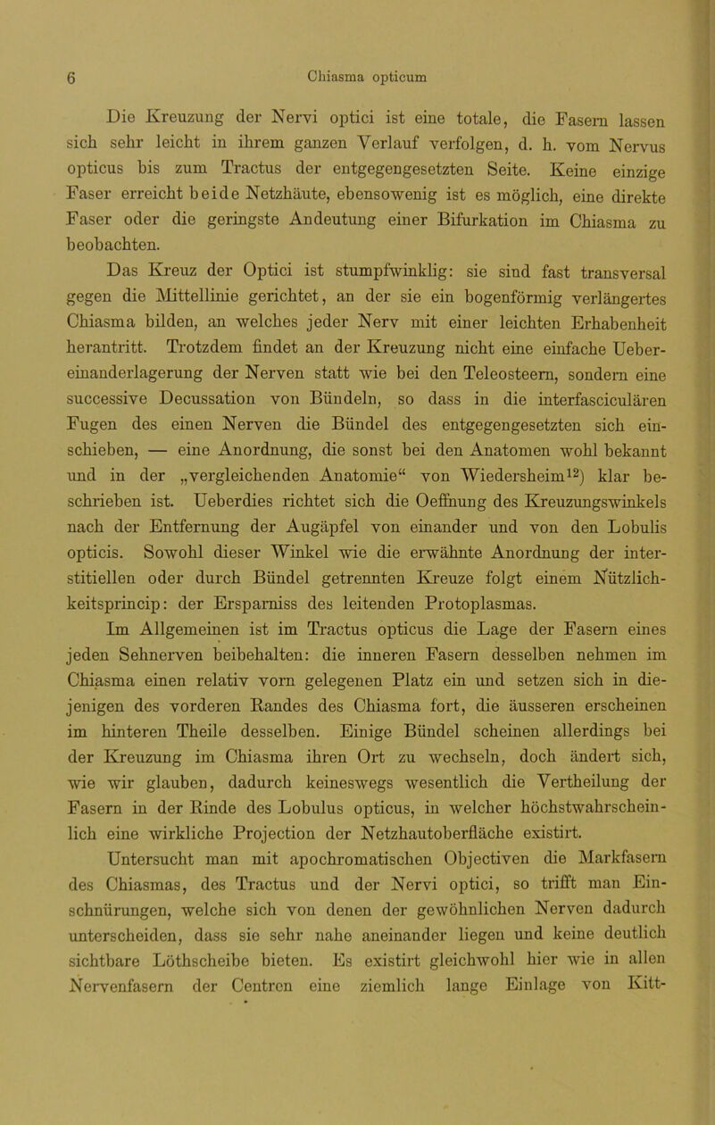 Die Kreuzung der Nervi optici ist eine totale, die Fasern lassen sicb sehr leicht in ibrem ganzen Verlauf verfolgen, d. b. vom Nervus opticus bis zum Tractus der entgegengesetzten Seite. Keine einzige Faser erreicht beide Netzhaute, ebensowenig ist es moglicb, eine direkte Faser oder die geringste Andeutung einer Bifurkation im Cbiasma zu beobachten. Das Kreuz der Optici ist stumpfwinklig: sie sind fast transversal gegen die Mittellinie gerichtet, an der sie ein bogenformig verlángertes Cbiasma bilden, an welches jeder Nerv mit einer leichten Erhabenheit herantritt. Trotzdem findet an der Kreuzung nicbt eine einfache Ueber- einanderlagerung der Nerven statt wie bei den Teleosteem, sondem eine successive Decussation von Bündeln, so dass in die interfasciculáren Fugen des ein en Nerven die Bündel des entgegengesetzten sich ein- scbieben, — eine Anordnung, die sonst bei den Anatomen wobl bekannt und in der „vergleicbenden Anatomie“ von Wiedersheim12) klar be- schrieben ist. Ueberdies ricbtet sich die Oeffnung des Kreuzungs'winkels nacb der Entfernung der Augapfel von einander und von den Lobulis opticis. Sowobl dieser Winkel wie die erwahnte Anordnung der inter- stitiellen oder durcb Bündel getrennten Kreuze folgt einem Nutzlich- keitsprincip: der Ersparniss des leitenden Protoplasmas. Im Allgemeinen ist im Tractus opticus die Lage der Fasern eines jeden Sehnerven beibehalten: die inneren Fasern desselben nebmen im Cbiasma einen relativ vorn gelegenen Platz ein und setzen sich in die- jenigen des vorderen Randes des Cbiasma fort, die ausseren erscbeinen im binteren Tbeile desselben. Einige Bündel scbeinen allerdings bei der Kreuzung im Cbiasma ibren Ort zu wechseln, docb andert sicb, wie wir glauben, dadurcb keineswegs wesentlicb die Vertheilung der Fasern in der Rinde des Lobulus opticus, in welcber hochstwahrschein- licb eine wirklicbe Projection der Netzhautoberflache existirt. Untersucht man mit apochromatischen Objectiven die Markfasern des Chiasmas, des Tractus und der Nervi optici, so trifft man Ein- scbnürungen, welcbe sicb von denen der gewobnlicben Nerven dadurcb unterscbeiden, dass sie sebr nabe aneinander liegen und keine deutlicb sicbtbare Lothscheibe bieten. Es existirt gleichwohl bier wie in alien Nervenfasern der Centren eine ziemlich lange Einlage von Kitt-