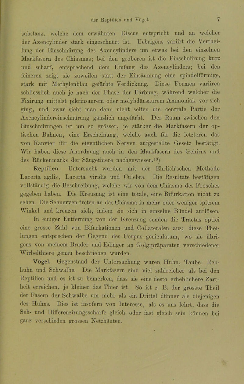 substanz, welche dem erwahnten Discus entspricbt und an welcher der Axencylinder stark eingescbniirt ist. Uebrígens variirt die Verthei- lung der Einscknürung des Axencylinders um etwas bei den einzelnen Markfasem des Chiasmas; bei den groberen ist die Einschnürung kurz und scbarf, entsprecbend dem Umfang des Axencylinders; bei den feineren zeigt sie zuweilen statt der Einsaumung eine spindelformige, stark mit Metbylenblau gefárbte Verdickung. Diese Eormen variiren scbliesslicb aucb je nacb der Phase der Farbung, wahrend welcher die Fixirung mittelst pikrinsaurem oder molybdansaurem Ammoniak vor sicb ging, und zwar siebt man dann nicbt selten die céntrale Partie der Axencylindereinschnürung ganzlich ungefárbt. Der Raum zwischen den Einscbnürungen ist um so grosser, je stárker die Markfasem der op- tiscben Babnen, eine Erscbeinung, welche aucb für die letzteren das yon Banvier l'ür die eigentlichen Nerven aufgestellte Gesetz bestátigt. Wir haben diese Anordnung aucb in den Markfasem des Gebirns und des Riickenmarks der Saugetkiere nacbgewiesen.13) Reptilien. Untersucbt wurden mit der Ehrlich’schen Methode Lacerta agilis, Lacerta viridis und Culebra. Die Resultate bestatigen vollstandig die Beschreibung, welche wir yon dem Chiasma des Froscbes gegeben baben. Die Kreuzung ist eine totale, eine Bifurkation nicbt zu sehen. Die Sehnerven treten an das Cbiasma in mehr oder weniger spitzem Winkel und kreuzen sicb, rndem sie sicb in einzelne Bündel auflosen. In einiger Entfernung yon der Kreuzung senden die Tractus optici eine grosse Zabl yon Bifurkationen und Collateralen aus; diese Tbei- lungen entsprecben der Gegend des Corpus geniculatum, wo sie übri- gens von meinem Bruder und Edinger an Golgipraparaten verscbiedener Wirbelthiere genau bescbrieben wurden. Vogel. Gegenstand der Untersucbung waren Hubn, Taube, Reb- huhn und Schwalbe. Die Markfasem sind yiel zablreicber ais bei den Reptilien und es ist zu bemerken, dass sie eine desto erkeblickere Zart- beit erreicben, je kleiner das Thier ist. So ist z. B. der grosste Tbeil der Fasern der Schwalbe um mehr ais ein Drittel dünner ais diejenigen des Huhns. Dies ist insofern yon Interesse, ais es uns lchrt, dass die Seb- und Differenzirungsscbarfe gleicb oder fast glcicb sein konnen bei ganz yerschieden grossen Netzhauten.