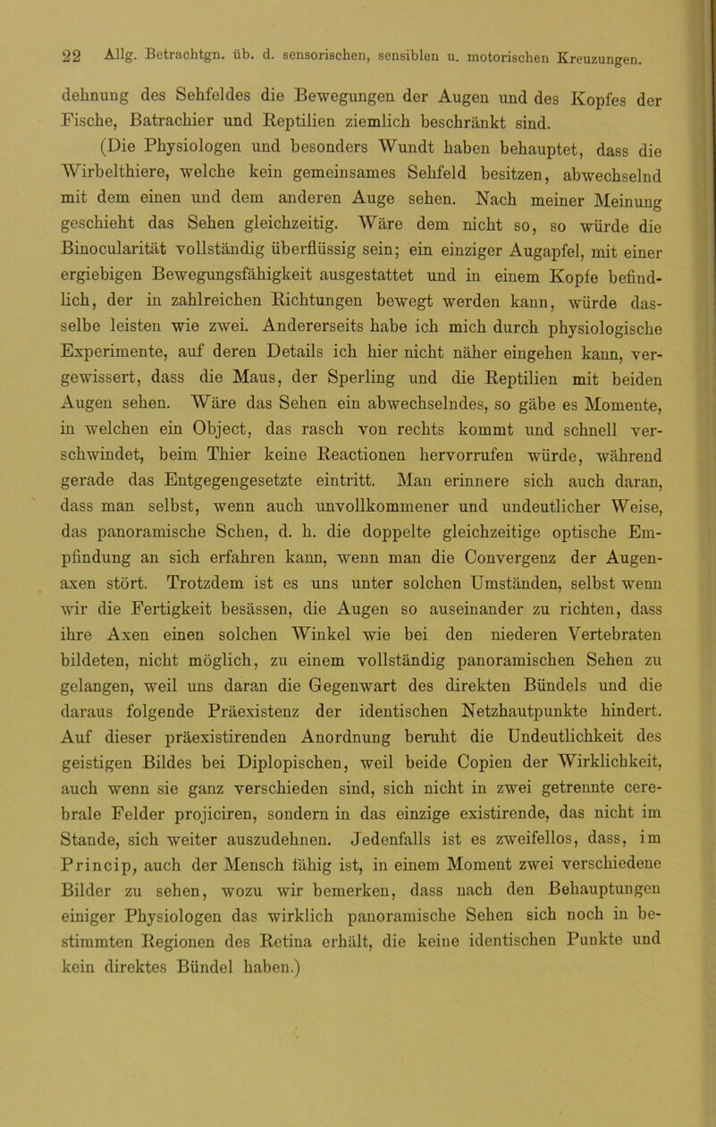 deknung des Sehfeldes die Bewegungen der Augen und des Kopfes der Fiscke, Batrachier und Reptilien ziemlick beschrankt sind. (Die Pkysiologen und besonders Wundt baben bebauptet, dass die Wirbeltbiere, welche kein gemeinsames Sebfeld besitzen, abwechselnd mit dem einen und dem anderen Auge seben. Nacb meiner Meinung gescbiebt das Seben gleicbzeitig. Ware dem nicbt so, so würde die Binocularitat vollstándig überflüssig sein; ein einziger Augapfel, mit einer ergiebigen Bewegungsfáhigkeit ausgestattet und in einem Kopfe befind- licb, der in zablreicben Ricbtungen bewegt werden kann, würde das- selbe leisten wie zwei. Andererseits babe icb micb durcb pbysiologiscbe Experimente, auf deren Details icb bier nicbt naber eingeben kann, ver- gewissert, dass die Maus, der Sperling und die Reptilien mit beiden Augen seben. Ware das Seben ein abwechselndes, so gábe es Momente, in welchen ein Object, das rascb von recbts kommt und scbnell ver- schwindet, beim Tbier keine Reactionen bervornifen würde, wáhrend gerade das Entgegengesetzte eintritt. Man erinnere sicb aucb daran, dass man selbst, wenn aucb unvollkommener und undeutlicber Weise, das panoramiscbe Seben, d. b. die doppelte gleicbzeitige optisebe Em- pfindung an sicb erfabren kann, wenn man die Convergenz der Augen- axen stort. Trotzdem ist es uns unter solchen Umstanden, selbst wenn wir die Fertigkeit besássen, die Augen so auseinander zu riobten, dass ibre Axen einen soleben Winkel wie bei den niederen Vertebraten bildeten, nicbt moglicb, zu einem vollstándig panoramiseben Sehen zu gelangen, weil uns daran die Gegenwart des direkten Bündels und die daraus folgende Praexistenz der identiseben Netzbautpunkte bindert. Auf dieser praexistirenden Anordnung berubt die Undeutlicbkeit des geistigen Bildes bei Diplopiscben, weil beide Copien der Wirklicbkeit, auch wenn sie ganz versebieden sind, sicb nicbt in zwei getrennte cere- brale Felder projiciren, sondern in das einzige existirende, das nicbt im Stande, sich weiter auszudebnen. Jedenfalls ist es zweifellos, dass, im Princip, auch der Menscb fahig ist, in einem Moment zwei versebiedene Bilder zu sehen, wozu wir bemerken, dass nacb den Bekauptungen einiger Pbysiologen das wirklick panoramiscbe Seben sicb nocb in be- stimmten Regionen des Retina erhiilt, die keine identiseben Punkte und kein direktes Bündel baben.)