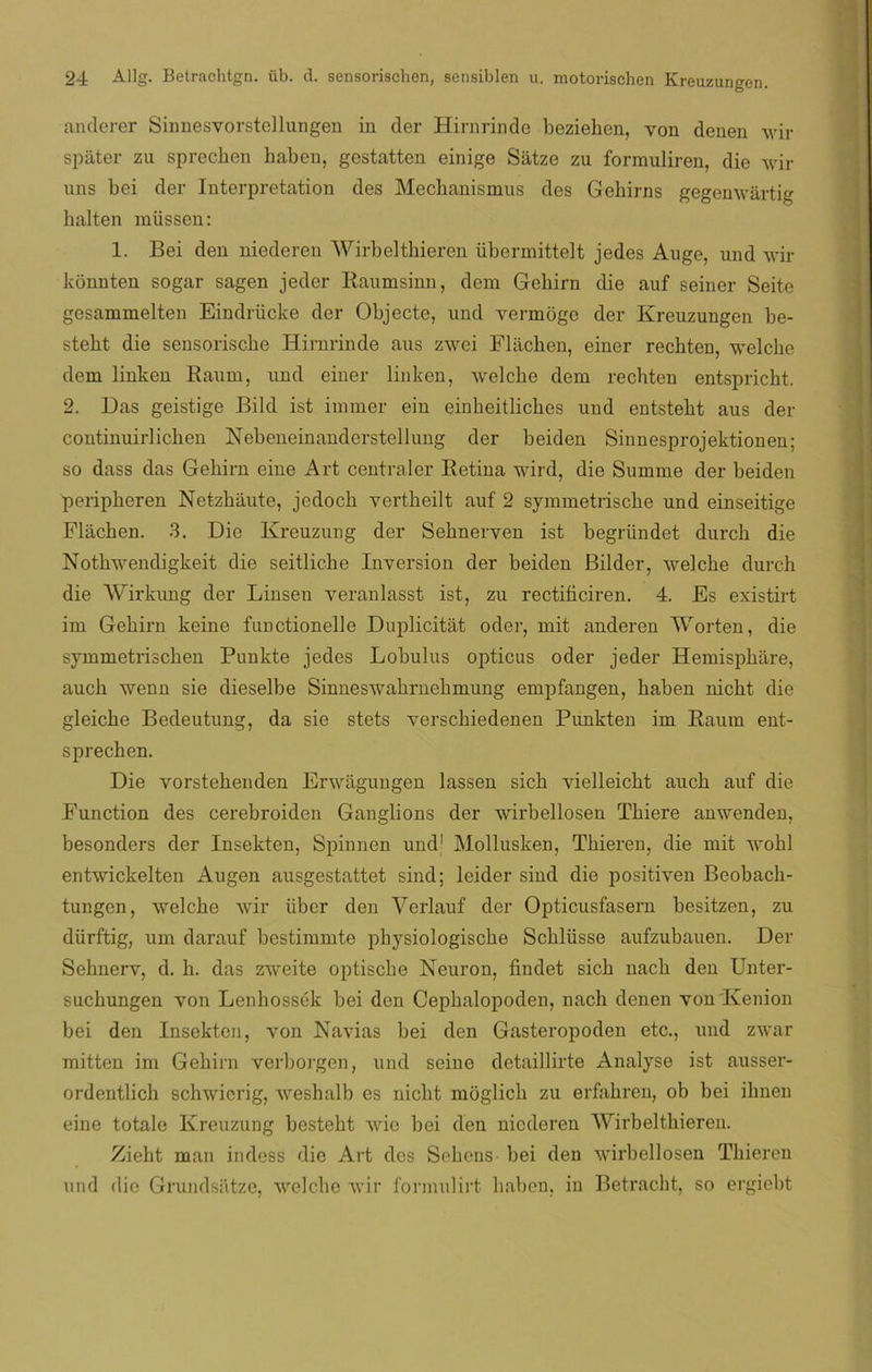 anderer Sinnesvorstellungen in der Hirnrinde beziehen, yon denen wir spáter zu sprechen haben, gestatten einige Sátze zu formuliren, die wir uns bci der Interpretation des Mechanismus des Gehirns gegenwártig halten miissen: 1. Bei den niederen Wirbelthieren übermittelt jedes Auge, und wir konnten sogar sagen jeder Raumsinn, dem Gehirn die auf seiner Seite gesammelten Eindrücke der Objecte, und vermoge der Kreuzungen be- steht die sensoriscbe Hirnrinde aus zwei Fliichen, einer recbten, welcke dem linken Kaum, und einer linken, welche dem recbten entspricht. 2. Das geistige Bild ist immer ein einbeitliches und entstebt aus der coutinuirlichen Nebeneinanderstellung der beiden Sinnesprojektionen; so dass das Gehirn eine Art centraler Retina wird, die Summe der beiden peripheren Netzhiiute, jedoch vertheilt auf 2 symmetrische und einseitige Fliichen. 3. Die Kreuzung der Seknerven ist begriindet durch die Notkwendigkeit die seitliche Inversión der beiden Bilder, welche durch die Wirkung der Linsen yeranlasst ist, zu rectificiren. 4. Es existirt im Gehirn keine functionelle Duplicitát oder, mit anderen Worten, die symmetrischen Punkte jedes Lobulus ópticas oder jeder Hemisphare, auch wenn sie dieselbe Sinneswahrnehmung empfangen, haben niclit die gleiche Bedeutung, da sie stets verschiedenen Punkten im Raum ent- sprechen. Die yorstehenden Erwagungen lassen sich vielleicht auch auf die Function des cerebroiden Ganglions der wirbellosen Thiere anwenden, besonders der Insekten, Spinnen und1 Mollusken, Thieren, die mit wohl entwickelten Augen ausgestattet sind; leider sind die positiven Beobach- tungen, welche wir über den Verlauf der Opticusfasern besitzen, zu dürftig, um darauf bestimmto physiologische Schlüsse aufzubauen. Der Sehnerv, d. h. das zweite optische Neuron, findet sich nach den Unter- suchungen von Lenhossék bei den Cephalopoden, nach denen yon Kenion bei den Insekten, yon Navias bei den Gasteropoden etc., und zwar mitten im Gehirn verborgen, und seine detaillirte Analyse ist ausser- ordentlich schwicrig, weshalb es nicht moglich zu erfahren, ob bei iknen eine totale Kreuzung besteht wic bei den niederen Wirbelthieren. Zieht man indess die Art des Sehens- bei den wirbellosen Thieren und ílic Grundsatze, welche wir formulirt haben, iu Betracht, so ergiebt