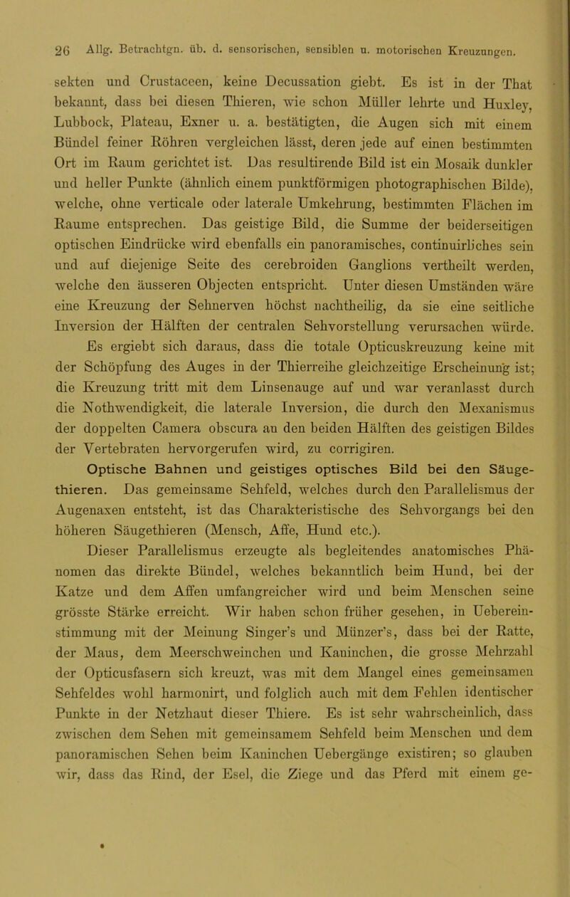 sekten und Crustaceen, keine Decussation giebt. Es ist in der That bekannt, dass bei diesen Tbieren, wie sebón Miiller lebrte und Huxley. Lubbock, Plateau, Exner u. a. bestátigten, die Augen sich mit einem Bíindel feiner Róhren vergleichen lásst, deren jede auf einen bestimmten Ort im Raum gericbtet ist. Das resultirende Bild ist ein Mosaik dunkler und keller Punkte (ahnlich einem punktformigen photographischen Bilde). welche, obne verticale oder laterale Umkebrung, bestimmten Fláchen im Raume entsprecben. Das geistige Bild, die Summe der beiderseitigen optiseben Eindriicke wird ebenfalls ein panoramisebes, continuirbches sein und auf diejenige Seite des cerebroiden Ganglions vertbeilt werden, welche den ausseren Objecten entspricbt. Unter diesen Umstanden wáre eine Kreuzung der Sebnerven bocbst nacbtbeilig, da sie eine seitlicbe Inversión der Hálften der centralen Sebvorstellung verursachen würde. Es ergiebt sich daraus, dass die totale Opticuskreuzung keine mit der Scbópfung des Auges in der Tkierreike gleicbzeitige Erscbeinung ist; die Kreuzung tritt mit dem Linsenauge auf und war veranlasst durcb die Nothwendigkeit, die laterale Inversión, die durcb den Mexanismus der doppelten Camera obscura an den beiden Halften des geistigen Bildes der Vertebraten hervorgerufen wird, zu corrigiren. Optische Bahnen und geistiges optisches Bild bei den SSuge- thieren. Das gemeinsame Sebfeld, welebes durcb den Parallelismus der Augenaxen entsteht, ist das Cbarakteristiscbe des Sehvorgangs bei den hoheren Saugethieren (Mensch, Affe, Hund etc.). Dieser Parallelismus erzeugte ais begleitendes anatomisebes Phá- nomen das direkte Bíindel, welches bekanntlicb beim Hund, bei der Katze und dem Affen umfangreicher wird und beim Menschen seine grosste Starke erreicbt. Wir baben sebón früber geseben, in Ueberein- stimmung mit der Meinung Singer’s und Münzers, dass bei der Ratte, der Maus, dem Meerschweinchen und Kanincben, die grosse Mebrzabl der Opticusfasern sicb kreuzt, was mit dem Mangel eines gemeinsamen Sehfeldes wobl barmonirt, und folglich aucb mit dem Fehlen identiseber Punkte in der Netzbaut dieser Tbiere. Es ist sehr wabrscbeinlicb, dass zwischen dem Sehen mit gemeinsamem Sebfeld beim Menschen und dem panoramiseben Sehen beim Kaninchen Uebergange existiren; so glauben wir, dass das Rind, der Esel, die Ziege und das Pferd mit einem ge-