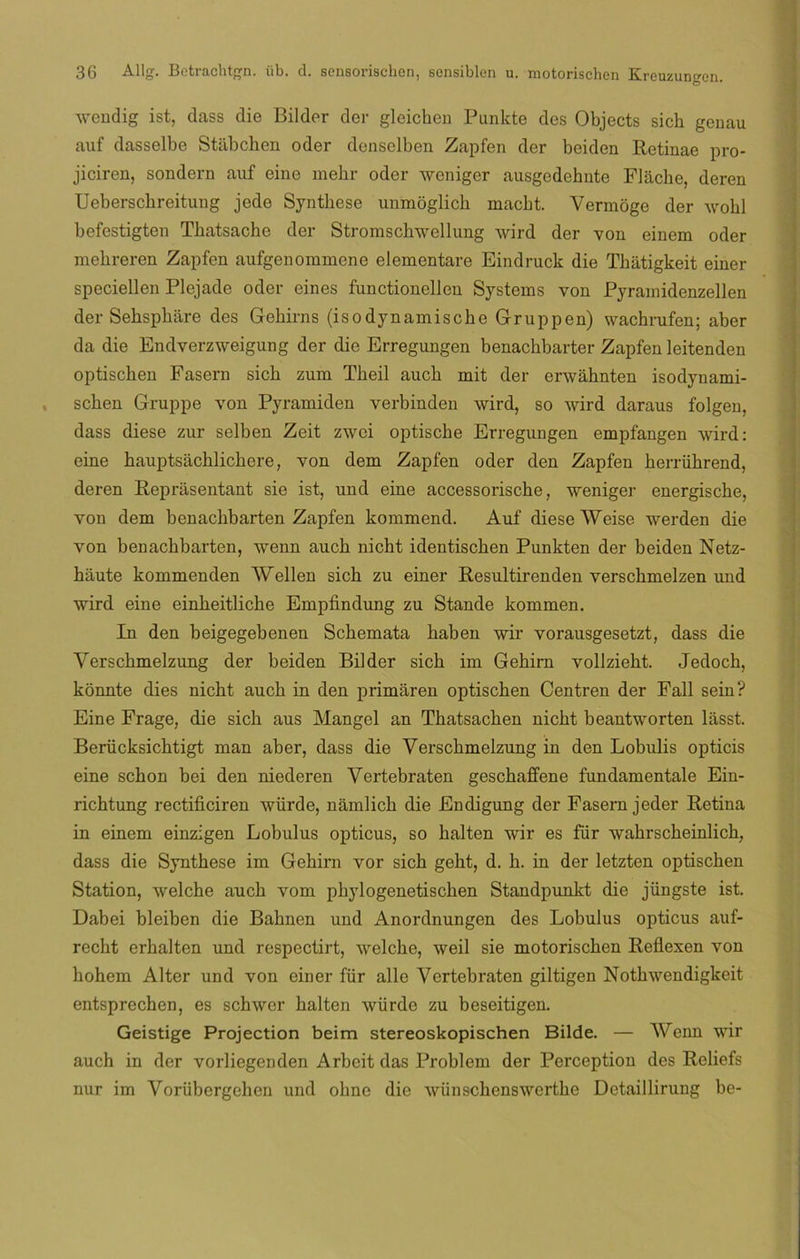 wendig ist, dass die Bilder der gleichen Punkte des Objects sich genau auf dasselbe Stabchen oder denselben Zapfen der beiden Retinae pro- jiciren, sondern auf eine mehr oder woniger ausgedehnte Flache, deren Ueberscbreitung jede Synthese unmoglich macbt. Vermoge der wolil befestigten Tliatsache der Stromschwellung wird der von einem oder mehreren Zapfen aufgenommene elementare Eindruck die Thatigkeit einer speciellen Plejade oder eines functionellen Systems von Pyramidenzellen der Sehspháre des Gehirns (isodynamiscke Gruppen) wachrufen; aber da die Endverzweigung der die Erregungen benachbarter Zapfen leitenden optischen Fasern sicli zum Theil aucb mit der erwahnten isodynami- schen Gruppe von Pyramiden verbinden wird, so wird daraus folgen, dass diese zur selben Zeit zwei optische Erregungen empfangen wird: eine hauptsácblichere, von dem Zapfen oder den Zapfen herriihrend, deren Reprasentant sie ist, und eine accessorische, weniger energiscke, von dem benachbarten Zapfen kommend. Auf diese Weise werden die von benacbbarten, wenn aucb nicbt identischen Punkten der beiden Netz- háute kommenden Wellen sicb zu einer Resultirenden verscbmelzen und wird eine einbeitlicbe Empfindung zu Stande kommen. In den beigegebenen Scbemata baben wir vorausgesetzt, dass die Yerscbmelzung der beiden Bilder sicb im Gebirn vollziebt, Jedocb, konnte dies nicbt aucb in den primaren optiscben Centren der Fall sein? Eine Frage, die sich aus Mangel an Tbatsacben nicbt beantworten lásst. Berücksichtigt man aber, dass die Verschmelzung in den Lobulis opticis eine sebón bei den niederen Vertebraten geschaffene fundaméntale Ein- richtung rectificiren würde, námlicb die Endigung der Fasem jeder Retina in einem einzigen Lobulus opticus, so balten wir es für wahrscheinlich, dass die Synthese im Gebirn vor sicb gebt, d. b. in der letzten optischen Station, welche aucb vom phylogenetischen Standpunkt die jüngste ist. Dabei bleiben die Babnen und Anordnungen des Lobulus opticus auf- recht erbalten und respectirt, welche, weil sie motorischen Reflexen von bohem Alter und von einer für alie Vertebraten giltigen Notbwendigkeit entsprechen, es schwcr balten würde zu beseitigen. Geistige Projection beim stereoskopischen Bilde. — Wenn wir auch in der vorliegenden Arbeit das Problem der Perception des Reliefs nur im Vorübergehen und ohne die wünschenswerthe Detaillirung be-