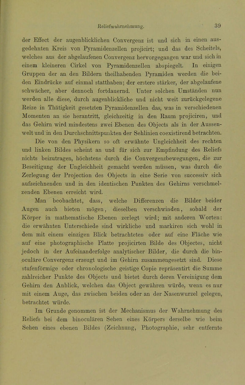 Roliefwalmiehmung. der Effect der augenblicklicben Conyergeuz ist und sicli in einen aus- gedehnten Kreis von Pyramidenzellen projicirt; und das des Sckeitels, welches aus der abgelaufenen Conyergeuz kervorgegangen war und sick in einem kleineren Cirkel von Pyramidenzellen abspiegelt. In einigen Gruppen der an den Bildern tkeilkabenden Pyramiden werden die bei- den Eindrücke auf einmal statthaben; der erstere starker, der abgelaufene schwacher, aber dennocb fortdauernd. Unter solcken Umstanden nun werden alie diese, durck augenblickliche und nicbt weit zuriickgelegene íteize in Tbátigkeit gesetzten Pyramidenzellen das, was in versckiedenen Momenten an sie berantritt, gleicbzeitig in den Raum projiciren, und das Gehirn wird mindestens zwei Ebenen des Objects ais in der Aussen- weltund'in den Durckschnittspunkten der Seblinien coexistii'end betracbten. Die von den Physikern so oft erwahnte Ungleicbbeit des recbten und linken Bildes scheint an und fiir sich zur Empfindung des lieliefs nicbts beizutragen, bóchstens durcb die Convergenzbewegungen, die zur Beseitigung der Ungleichbeit gemacht werden müssen, was durcb die Zerlegung der Projection des Objects in eine Serie von successiv sich aufzeichnenden und in den identiscben Punkten des Gebirns verscbmel- zenden Ebenen erreicht wird. Man beobachtet, dass, welcbe Differenzen die Bilder beider Augen auch bieten mogen, dieselben versckwinden, sobald der Korper in matkematische Ebenen zerlegt wird; mit anderen Worten: die erwabnten Unterscbiede sind wirklicke und markiren sich wobl in dem mit einem einzigen Blick betracbteten oder auf eine Flache wie auf eine pkotograpkiscke Platte projicirten Bilde des Objectes, nicbt jedocb in der Aufeinanderfolge analytischer Bilder, die durcb die bin- oculiire Convergenz erzeugt und im Gebirn zusammengesetzt sind. Diese stufenformige oder cbronologiscbe geistige Copie reprasentirt die Summe zahlreicher Punkte des Objects und bietet durcb deren Vereinigung dem Gebirn den Anblick, welcben das Object gewixbren würde, wenn es nur mit einem Auge, das zwiscben beiden oder an der Nasenwurzel gelegen, betrachtet würde. Im Grunde genommen ist der Mecbanismus der Wabrnehmung des Reliefs bei dem binocularen Sellen eines Korpers derselbe wie beim Seben eines ebenen Bildes (Zcicbnung, Pbotograpbie, sebr entferute