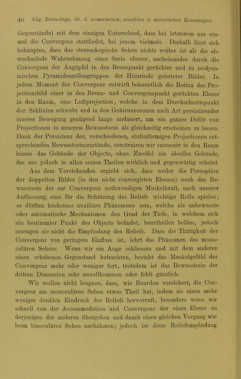 Gegenstiinde) mit clem einzigen Unterschied, dass bei letzterem nur ein- mal dio Convergenz stattfindet, bei jencm vielmals. Desbalb liisst sich behaupten, dass das stereoskopische Sehen nichts weiter ist ais die ab- wechselnde Wahrnehmung einer Serie ebener, nacheinander durch die Convergenz der Augiipfel in den Brennpunkt gerückter und zu isodyna- miscben Pyramidenzellengruppen der Hirnrinde geleiteter Bildei*. In jedem Moment der Convergenz entwirft bekanntlicb die Retina das Pro- jectionsbild einer in den Brenn- und Convergenzpunkt geriickten Ebene in den Raum, eine Luftprojection, welche in dem Durcbschnittspunkt der Seklinien schwebt und in den Gekirnneuronen nach Art persistirender innerer Bewegung genügend lange andauert, um ein ganzes Defilé von Projectionen in unserem Bewusstsein ais gleicbzeitig erscbeinen zu lassen. Dank der Persistenz der, verscbiedenen, stufenformigen Projectionen ent- sprecbenden Bewusstseinszustánde, construiren wir successiv in den Raum binein das Gebaude der Objecte, obne Zweifel ein ideelles Gebáude, das uns jedocb in alien seinen Theilen wirklich und gegenwartig scheint. Aus dem Vorstebenden ergiebt sicb, dass weder die Perception der doppelten Bilder (in den nicbt convergirten Ebenen) nocb das Be- wusstsein der zur Convergenz notbwendigen Muskelkraft, nacb unserer Auffassung, eine für die Scbatzung des Reliefs wicbtige Rolle spielen; es diirften bocbstens auxiliare Pbanomene sein, welche ais unbewusste oder automatische Mecbanismen den Grad der Tiefe, in welchem sicb ein bestimmter Punkt des Objects befindet, beurtbeilen belfen, jedocb erzeugen sie nicbt die Empfindung des Reliefs. Dass die Tbatigkeit der Convergenz von geringem Einfluss ist, lebrt das Pbánomen des mono- cularen Sebens. Wenn wir ein Auge scbliessen und mit dem anderen einen erbabenen Gegenstand betracbten, besteht das Muskelgefübl der Convergenz mebr oder weniger fort, trotzdem ist das Bewusstsein der dritten Dimensión sebr unvollkommen oder feblt ganzlicb. Wir wollen nicbt leugnen, dass, wie Bourdon versicbert, die Con- vergenz am monocularen Seben etwas Tbeil hat, indem sie einen mebr weniger dunklen Eindruck des Reliefs bervorruft, besonders wenn wir schnell von der Accommodation und Convergenz der einen Ebene zu derjenigen der anderen übergehcn und damit einen gleichen Vorgang wie beim binoculiiren Sehen nachahmcn; jcdoch ist diese Rcliefempfindung