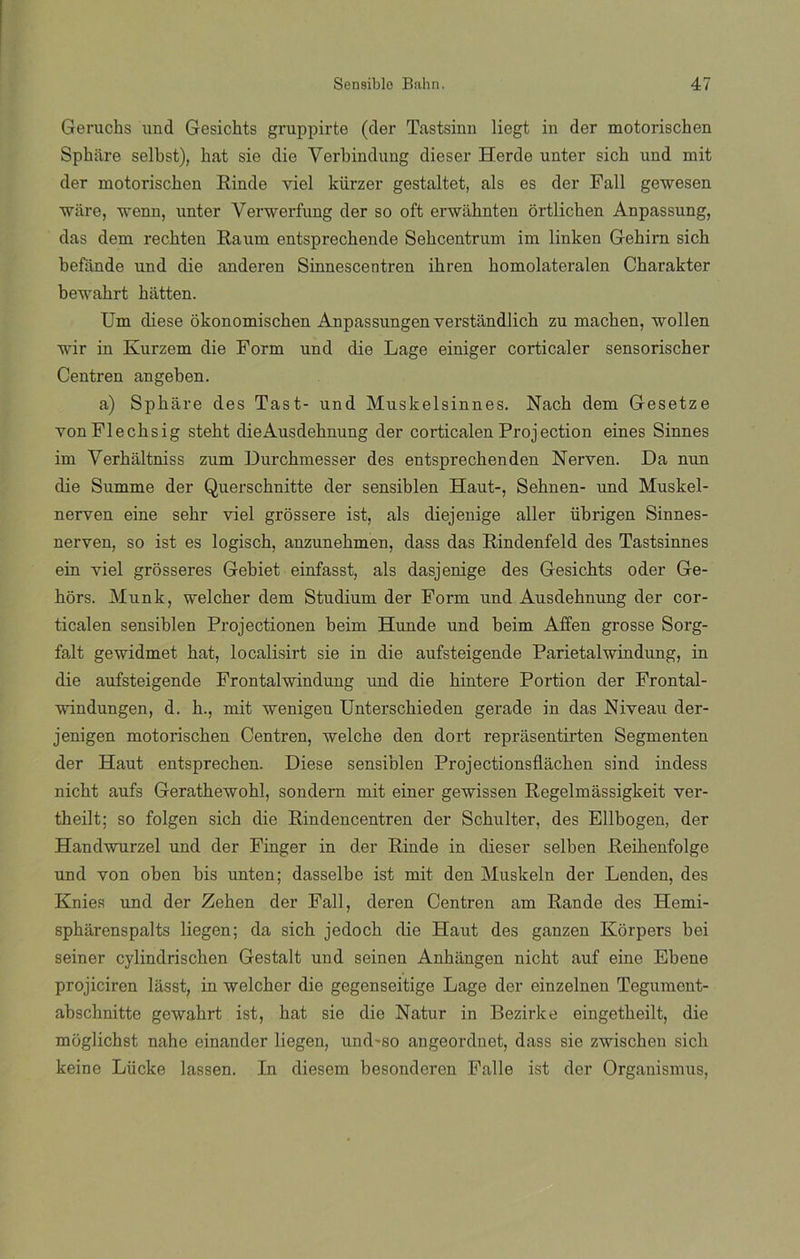Geruchs und Gesickts gruppirte (der Tastsinn liegt in der motorischen Spkiire selbst), kat sie die Verkindung dieser Herde unter sick und mit der motoriscken Rinde viel kiirzer gestaltet, ais es der Fall gewesen vare, wenn, unter Verwerfung der so oft envahnten órtlicken Anpassung, das dem reckten Raum entspreckende Sekcentrum im linken Gekirn sick befande und die anderen Sinnescentren ikren komolateralen Ckarakter bewakrt kiitten. Um diese okonomiscken Anpassungen verstandlich zu machen, wollen wir in Kurzem die Form und die Lage einiger corticaler sensorischer Centren angeben. a) Spháre des Tast- und Muskelsinnes. Nack dem Gesetze vonFlecksig stekt dieAusdeknung der corticalen Projection eines Sinnes im Verkáltniss zum Durchmesser des entspreckenden Nerven. Da nun die Summe der Querscknitte der sensiblen Haut-, Sehnen- und Muskel- nerven eine sekr viel grossere ist, ais diejenige aller übrigen Sinnes- nerven, so ist es logisck, anzunekmen, dass das Rindenfeld des Tastsinnes ein viel grosseres Gebiet einfasst, ais dasjenige des Gesickts oder Ge- kors. Munk, welcker dem Studium der Form und Ausdehnung der cor- ticalen sensiblen Projectionen beim Hunde und beim Affen grosse Sorg- falt gewidmet kat, localisirt sie in die aufsteigende Parietalwindung, in die aufsteigende Frontalwindung und die kintere Portion der Frontal- vúndungen, d. h., mit wenigeu Untersckieden gerade in das Niveau der- jenigen motoriscken Centren, welche den dort reprasentirten Segmenten der Haut entsprecken. Diese sensiblen Projectionsflacken sind indess nickt aufs Gerathewohl, sondern mit einer gewissen Regelmassigkeit ver- theilt; so folgen sick die Rindencentren der ScFulter, des Ellbogen, der Handwurzel und der Finger in der Rinde in dieser selben Reikenfolge und von oben bis unten; dasselbe ist mit den Muskeln der Lenden, des Knies und der Zeken der Fall, deren Centren am Rande des Hemi- spharenspalts liegen; da sick jedock die Haut des ganzen Korpers kei seiner cylindriscken Gestalt und seinen Ankangen nickt auf eine Ebene projiciren lasst, in welcher die gegenseitige Lage der einzelnen Tegument- abscknitte gewakrt ist, kat sie die Natur in Bezirke eingetkeilt, die moglichst nahe cinander liegen, und-so angeordnet, dass sie zwischen sick keine Lücke lassen. In diesem besonderen Falle ist der Organismus,