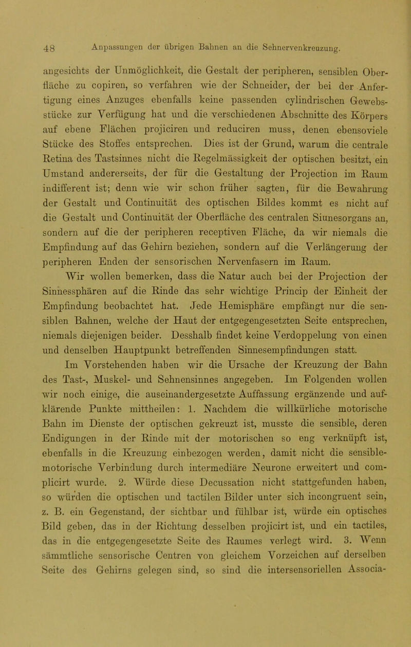 angesichts der Unmoglichkeit, die Gestalt der peripheren, sensiblen Ober- liiiche zu copiren, so verfahren wie der Schneider, der bei der Anfer- tigung eines Anzuges ebenfalls keine passenden cylindrischen Gewebs- stücke zur Yerfiigung hat und die yerscliiedenen Abschnitte des Kórpers auf ebene Fláchen projiciren und reduciren muss, denen ebensoviele Stiicke des Stofies entsprechen. Dies ist der Grund, warum die céntrale Retina des Tastsinnes nicht die Regelmassigkeit der optischen besitzt, ein Umstand andererseits, der für die Gestaltung der Projection im Raum iudifierent ist; denn wie wir sebón früher sagten, für die Bewakrung der Gestalt und Continuitat des optischen Bildes kommt es nicht auf die Gestalt und Continuitat der Oberflache des centralen Siunesorgans an, sondern auf die der peripheren receptiven Flacke, da wir niemals die Empfindung auf das Gehirn beziehen, sondern auf die Verlángerung der peripheren Enden der sensorischen Nervenfasern im Raum. Wir wollen bemerken, dass die Natur auch bei der Projection der Sinnesspharen auf die Rinde das sehr wichtige Princip der Einkeit der Empfindung beobachtet hat. Jede Hemisphare empfángt nur die sen- siblen Bahnen, welche der Haut der entgegengesetzten Seite entsprechen, niemals diejenigen beider. Desshalb findet keine Verdoppelung yon einen und denselben Hauptpunkt betreffenden Sinnesempfindungen statt. Im Vorstehenden haben wir die Ursache der Kreuzung der Bahn des Tast-, Muskel- und Sehnensinnes angegeben. Im Folgenden wollen wfir noch einige, die auseinandergesetzte Auffassung ergánzende imd auf- klarende Punkte mittheilen: 1. Nachdem die wdllkürliche motorische Bahn im Dienste der optischen gekreuzt ist, musste die sensible, deren Endigungen in der Rinde mit der motorischen so eng verknüpft ist, ebenfalls in die Kreuzung einbezogen werden, damit nicht die sensible- motorische Verbindung durch intermediare Neurone erweitert und com- plicirt wurde. 2. Würde diese Decussation nicht stattgefunden haben, so würden die optischen und tactilen Bilder unter sich incongruent sein, z. B. ein Gegenstand, der sichtbar und fühlbar ist, würde ein optisches Bild geben, das in der Richtung desselben projicirt ist, und ein táctiles, das in die entgegengesetzte Seite des Raumes verlegt wird. 3. Wenn sammtlicke sensorische Centren von gleichcm Vorzeicken auf derselben Seite des Gehirns gelegen sind, so sind die intersensoriellen Associa-