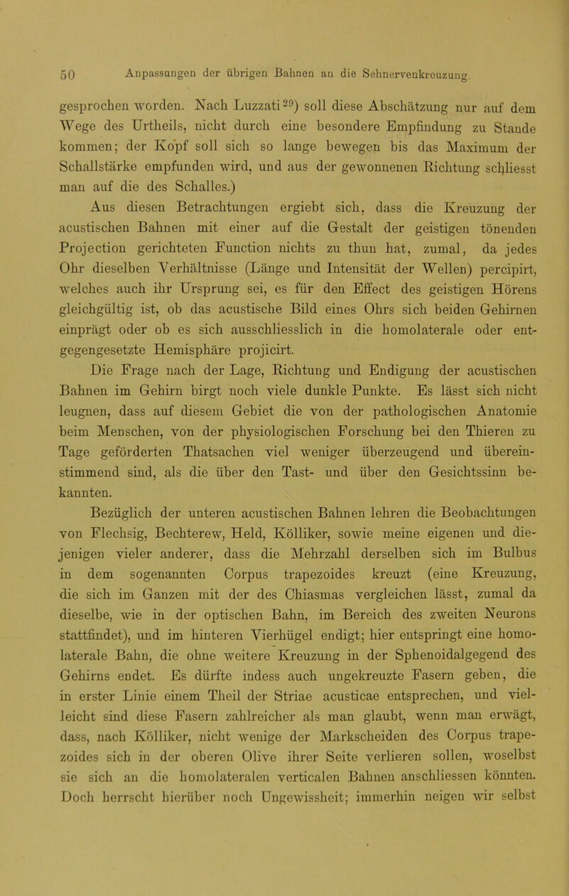 gesprochen worden. Nach Luzzati29) solí diese Abschátzung nur auf dem Wege des Urtheils, nicht durch eine besondere Empfindung zu Stande kommen; der Ko'pf solí sicb so lange bewegen bis das Máximum der Schallstárke empfunden wird, und aus der gewonnenen Richtung schliesst man auf die des Sckalles.) Aus diesen Betracktungen ergiebt sicb, dass die Kreuzung der acustiscben Bahnen mit einer auf die Gestalt der geistigen tonenden Projection gerichteten Function nicbts zu tbun bat, zumal, da jedes Obr dieselben Verháltnisse (Lange und Intensitiit der Wellen) percipirt, welcbes aucb ibr Ursprung sei, es fiir den Effect des geistigen Horens gleichgültig ist, ob das acustiscbe Bild eines Obrs sicb beiden Gebirnen einpragt oder ob es sicb ausscbliesslicb in die bomolaterale oder ent- gegengesetzte Hemispbare projicirt. Die Frage nacb der Lage, Richtung und Endigung der acustiscben Bahnen im Gehirn birgt nocb viele dunkle Punkte. Es lasst sich nicht leugnen, dass auf diesem Gebiet die yon der patbologiscben Anatomie beim Menscben, yon der physiologischen Forschung bei den Tbieren zu Tage geforderten Tbatsacben yiel weniger überzeugend und überein- stimmend sind, ais die über den Tast- und über den Gesicbtssinn be- kannten. Bezüglicb der unteren acustiscben Bahnen lehren die Beobacbtungen yon Flecbsig, Bechterew, Held, Kolliker, sowie meine eigenen imd die- jenigen vieler anderer, dass die Mebrzabl derselben sicb im Bulbus in dem sogenannten Corpus trapezoides kreuzt (eine Kreuzung, die sicb im Ganzen mit der des Cbiasmas yergleichen lasst, zumal da dieselbe, wie in der optischen Babn, im Bereicb des zweiten Neurons stattfindet), und im binteren Vierhiigel endigt; bier entspringt eine bomo- laterale Babn, die obne weitere Kreuzung in der Spbenoidalgegend des Gehirns endet. Es dürfte indess aucb ungekreuzte Fasern geben, die in erster Linie einem Theil der Striae acusticae entsprecben, und viel- leicht sind diese Fasern zahlreicher ais man glaubt, wenn man erwiigt, dass, nach Kolliker, nicht wenige der Markscbeiden des Corpus trape- zoides sicb in der oberen Olive ihrer Seite verberen soben, woselbst sie sicb an die bomolateralen verticalen Bahnen anscbbessen konnten. Doch herrscht hierüber nocb Ungewissbeit; immerhin neigen wir selbst