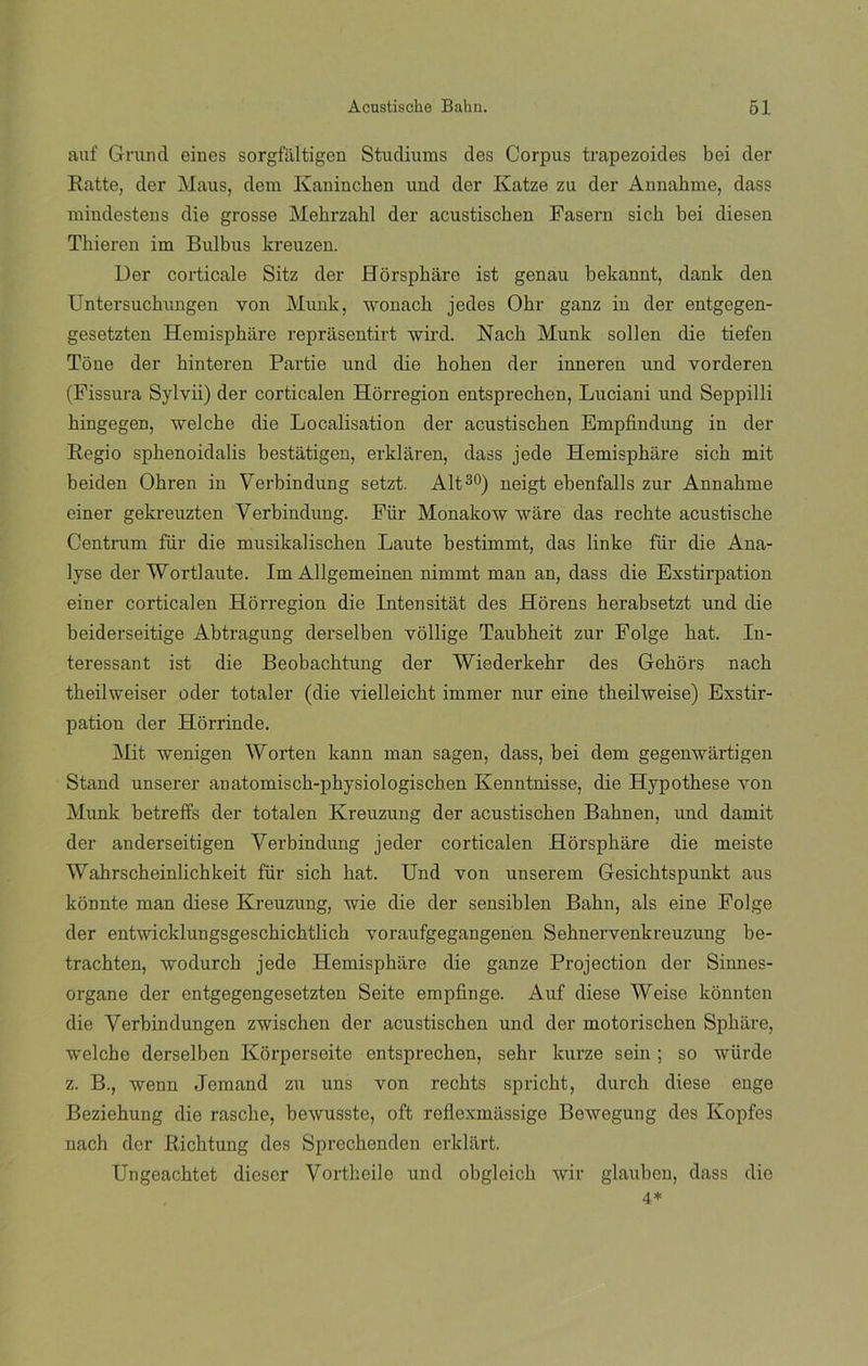 auf Grund eines sorgfaltigen Studiums des Corpus trapezoides bei der Ratte, der Maus, dem Ivaninchen und der Katze zu der Annahme, dass miudestens die grosse Mehrzahl der acustischen Fasern sich bei diesen Thieren im Bulbus kreuzen. Uer corticale Sitz der Horsphare ist genau bekannt, dank den Untersuchungen yon Munk, wonach jedes Obr ganz in der entgegen- gesetzten Hemisphare reprásentirt wird. Nacb Munk soben die tiefen Tone der kinteren Partie und die hohen der inneren und vorderen (Fissura Sylvii) der corticalen Horregion entsprechen, Luciani und Seppilli bingegen, welche die Localisation der acustischen Empfindung in der Regio sphenoidalis bestátigen, erklaren, dass jede Hemisphare sich mit beiden Ohren in Verbindung setzt. Alt30) neigt ebenfalls zur Annahme einer gekreuzten Verbindung. Für Monakow ware das rechte acustische Centrum für die musikalischen Laute bestimmt, das linke für die Ana- lyse der Wortlaute. Im Allgemeinen nimmt man an, dass die Exstirpation einer corticalen Horregion die Intensitat des Horens herabsetzt und die beiderseitige Abtragung derselben vollige Taubheit znr Folge hat. In- teressant ist die Beobachtnng der Wiederkehr des Gehors nach theilweiser oder totaler (die yielleicht immer nur eine theilweise) Exstir- pation der Horrinde. Mit wenigen Worten kann man sagen, dass, bei dem gegenwártigen Stand unserer aDatomisch-physiologiscb.en Kenntnisse, die Hypothese von Munk betreffs der totalen Kreuzung der acustischen Bahnen, und damit der anderseitigen Verbindung jeder corticalen Horsphare die meiste Wahrscheinlichkeit für sich hat. Und yon unserem Gesichtspunkt aus konnte man diese Kreuznng, wie die der sensiblen Bahn, ais eine Folge der entwicklungsgeschichtlich yoraufgegangenen Sehnervenkreuzung be- trachten, wodurch jede Hemisphare die ganze Projection der Sinnes- organe der entgegengesetzten Seite empfinge. Auf diese Weise kónnten die Verbindungen zwischen der acustischen und der motorischen Sphiire, welche derselben Korperseite entsprechen, sehr kurze sein ; so wiirde z. B., wenn Jemand zu uns von rechts spricht, durch diese enge Beziehung die rasche, bewusste, oft reflexmüssige Bewegung des Ivopfes nach der Richtung des Sprechenden erklart. Ungeachtet dieser Vortheile und obgleich wir glauben, dass die 4*