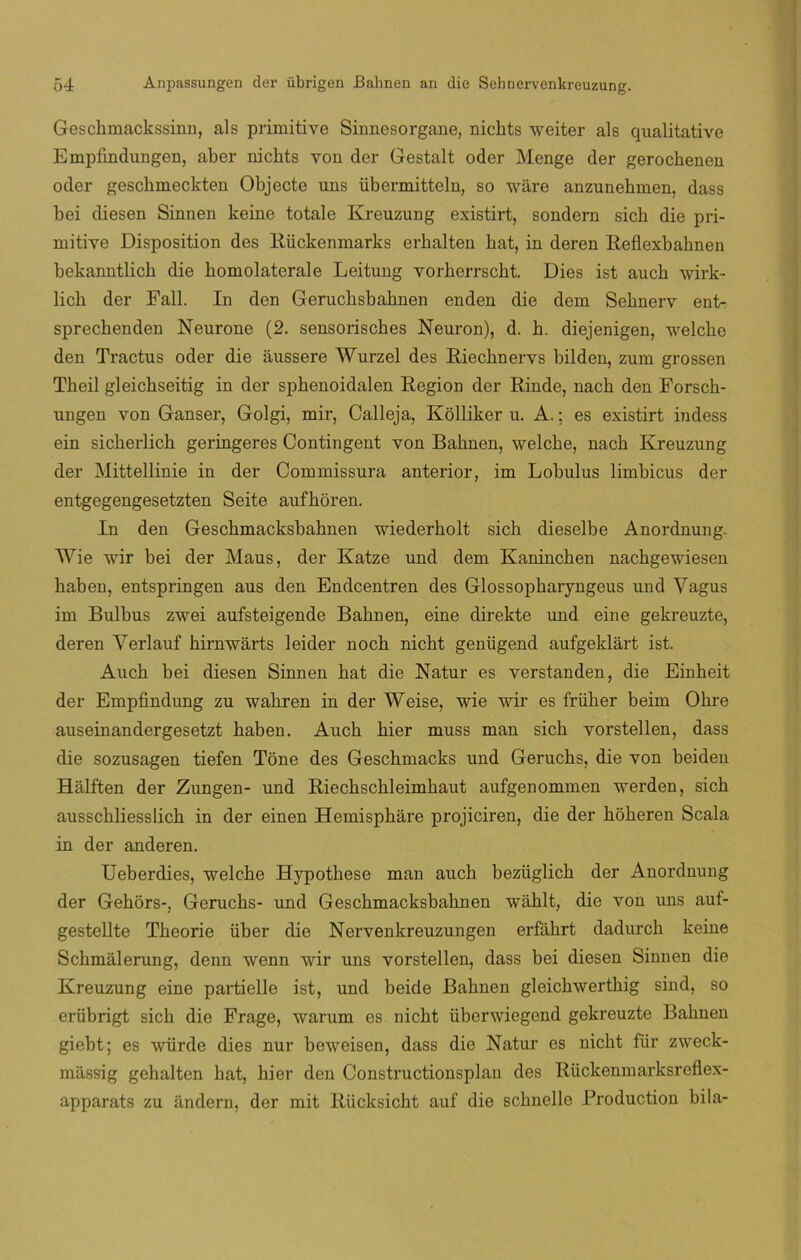 Geschmackssinn, ais primitive Sinnesorgane, nichts weiter ais qualitative Empfindungen, aber nichts von der Gestalt oder Menge der gerochenen oder geschmeckten Objecte uns übermitteln, so wáre anzunehmen, dass bei diesen Sinnen keine totale Kreuzung existirt, sondern sich die pri- mitive Disposition des Rückenmarks erkalten bat, in deren Reflexbahnen bekanntlicb die komolaterale Leitung vorherrscht. Dies ist aucb wirk- lich der Fall. In den Gerucbsbahnen enden die dem Seknerv ent- sprecbenden Neurone (2. sensorisches Neuron), d. h. diejenigen, welcbe den Tractus oder die áussere Wurzel des Riechnervs bilden, zum grossen Tbeil gleicbseitig in der sphenoidalen Región der Rinde, nacb den Forsch- ungen von Ganser, Golgi, mir, Calleja, Kolliker u. A.; es existirt indess ein sickerlick geringeres Contingent von Bahnen, welcbe, nach Kreuzung der Mittellinie in der Coimnissura anterior, im Lobulus limbicus der entgegengesetzten Seite aufhoren. In den Geschmacksbabnen wiederbolt sich dieselbe Anordnung. Wie wir bei der Maus, der Katze und dem Kaninchen nachgewiesen baben, entspringen aus den Endcentren des Glossopharyngeus und Yagus im Bulbus zwei aufsteigende Bahnen, eine direkte und eine gekreuzte, deren Verlauf hirnwarts leider noch nicbt genügend aufgeklart ist. Auch bei diesen Sinnen bat die Natur es verstanden, die Einheit der Empfindung zu wabren in der Weise, wie wir es friiher beim Obre auseinandergesetzt haben. Auch bier muss man sicb vorstellen, dass die sozusagen tiefen Tone des Geschmacks und Geruchs, die von beiden Halften der Zungen- und Riecbscbleimbaut aufgenommen werden, sicb ausscbliesslicb in der einen Hemisphare projiciren, die der hoheren Scala in der anderen. Ueberdies, welcbe Hypothese man auch bezüglich der Anordnung der Gehors-, Geruchs- und Geschmacksbabnen wahlt, die von uns aut- gestellte Tbeorie über die Nervenkreuzungen erfahrt dadurcb keine Scbmalerung, denn wenn wir uns vorstellen, dass bei diesen Sinnen die Kreuzung eine partidle ist, und beide Bahnen gleichwerthig sind, so erübrigt sicb die Frage, warum es nicbt iibcrwiegend gekreuzte Bahnen giebt; es würde dies nur beweisen, dass die Natur es nicbt für zweck- massig gehalten bat, bier den Constructionsplan des Rückenmarksreflex- apparats zu lindera, der mit Riicksicht auf die scbnelle Broduction bila-