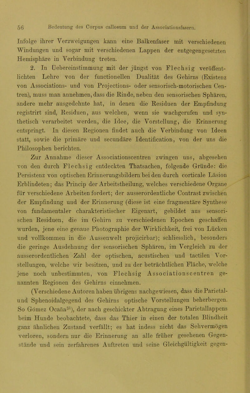 Infolge ihrer Verzweigungen kann eine Balkenfaser mit versckiedencn Windungen und sogar mit versckiedenen Lappen der entgegengesetzten Hemispháre in Verbindung treten. 2. In Uebereinstimmung mit der jüngst von Flechsig veróffent- licbten Lebre von der functionellen Dualitat des Gehirns (Existenz von Associations- und von Projections- oder sensorisch-motorischen Cen- tren), muss man annehmen, dass die Rinde, neben den sensoriscben Spháren, andere mebr ausgedehnte hat, in denen die Residuen der Empfindung registrirt sind, Residuen, aus welchen, wenn sie wacbgerufen und syn- thetisch verarbeitet werden, die Idee, die Vorstellung, die Erinnerung entspringt. In diesen Regionen findet auch die Verbindung von Ideen statt, sowie die primare und secundare Identification, von der uns die Philosophen berichten. Zur Annahme dieser Associationscentren zwingen uns, abgesehen von den durch Flechsig entdeckten Tbatsachen, folgende Gründe: die Persistenz von optischen Erinnerungsbildern bei den durch corticale Lasion Erblindeten; das Princip der Arbeitstheilung, welches verschiedene Organe fiir verschiedene Arbeiten fordert; der ausserordentliche Contrast zwischen der Empfindung und der Erinnerung (diese ist eine fragmentare Synthese von fundamentaler charakteristischer Eigenart, gebildet aus sensori- schen Residuen, die im Gehirn zu verschiedenen Epochen geschaffen wurden, jene eine genaue Photographie der Wirklichkeit, frei von Liicken und vollkommen in die Aussenwelt projicirbar); schliesslich, besonders die geringe Ausdehnung der sensoriscben Spharen, im Vergleich zu der ausserordentlichen Zahl der optischen, acustischen und tactilen Vor- stellungen, welche wir besitzen, und zu der betrachtlichen Flache, welche jene noch unbestimmten, von Flechsig Associationscentren ge- nannten Regionen des Gehirns einnehmen. (Verschiedene Autoren haben übrigens nachgewiesen, dass dieParietal- und Sphenoidalgegend des Gehirns optische Vorstellungen beherbergen. So Gómez Ocaña31), der nach geschickter Abtragung eines Parietallappens beim Hunde beobachtete, dass das Thier in einen der totalen Bliudheit ganz ahnlichcn Zustand verfallt; es hat indess nicht das Schvermógen verloren, sondern nur die Erinnerung an alie friiher gesehenen Gegen- stande und sein zerfahrenes Auftreten und scine Gleichgültigkeit gegen-