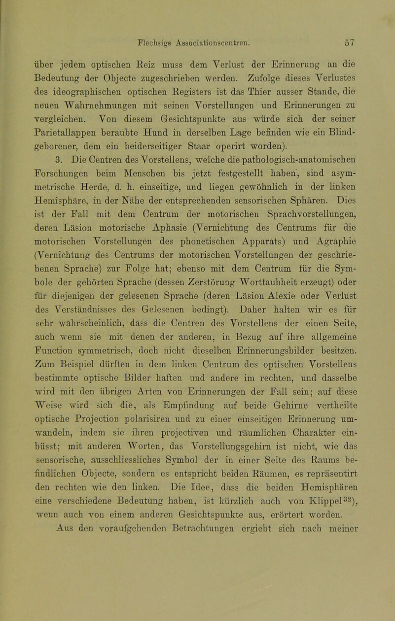 über jedem optiscben Reiz muss dem Verlust der Erinuerung an die Bedeutimg der Objecte zugescbrieben werden. Zufolge dieses Verlustes des ideographischen optiscben Registers ist das Thier ausser Stande, die neuen Wabrnebmungen mit semen Vorstellungen und Erinnerungen zu vergleicben. Yon diesem Gesicbtspunkte aus würde sich der seiner Parietallappen beraubte Hnnd in derselben Lage befinden wie ein Blind- geborener, dem ein beiderseitiger Staar operirt worden). 3. Die Centren des Vorstellens, welcbe die patbologiscb-anatomischen Forsckungen beim Menschen bis jetzt festgestellt baben, sind asym- metriscbe Herde, d. h. einseitige, und liegen gewobnlicb in der linken Hemispbare, in der Nabe der entsprechenden sensoriscben Spbáren. Dies ist der Fall mit dem Centrum der motoriscken Spracbvorstellungen, deren Lásion motoriscke Apbasie (Yernicbtung des Centrums fiir die motoriscben Vorstellungen des phonetiscben Apparats) und Agrapbie (Vernicbtung des Centrums der motoriscben Vorstellungen der gescbrie- benen Spracbe) zur Folge bat; ebenso mit dem Centrum fiir die Sym- bole der gebórten Spracbe (dessen Zerstorung Worttaubbeit erzeugt) oder fiir diejenigen der gelesenen Spracbe (deren Liision Alexie oder Verlust des Verstiindnisses des Gelesenen bedingt). Daber balten wir es fiir sebr wabrscbeinlicb, dass die Centren des Vorstellens der ein en Seite, aucb wenn sie mit denen der anderen, in Bezug auf ibre allgemeine Function symmetrisch, docb nicht dieselben Erinnerungsbilder besitzen. Zum Beispiel diirften in dem linken Centrum des optiscben Vorstellens bestiinmte optiscbe Bilder baften und andere im recbten, und dasselbe wird mit den iibrigen Arten von Erinnerungen der Fall sein; auf diese Weise wird sicb die, ais Empfindung auf beide Gebirne vertbeilte optiscbe Projection polarisiren und zu einer einseitigen Erinnerung um- wandeln, indem sie ibren projectiven und riiumlicben Cbarakter ein- büsst; mit anderen Worten, das Vorstellimgsgebirn ist nicbt, wie das sensoriscbe, ausscbliesslicbes Symbol der in einer Seite des Raums be- findlichen Objecte, sondern es entspricbt beiden Riimneu, es reprasentirt den recbten wie den linken. Die Idee, dass die beiden Hemispbaren cine verschiedene Bedeutung baben, ist kürzlicb aucb yon Klippel32), wenn aucb von einem anderen Gesicbtspunkte aus, erortert worden. Aus den yoraufgebenden Betracbtuugen ergicbt sicb nacb meiner