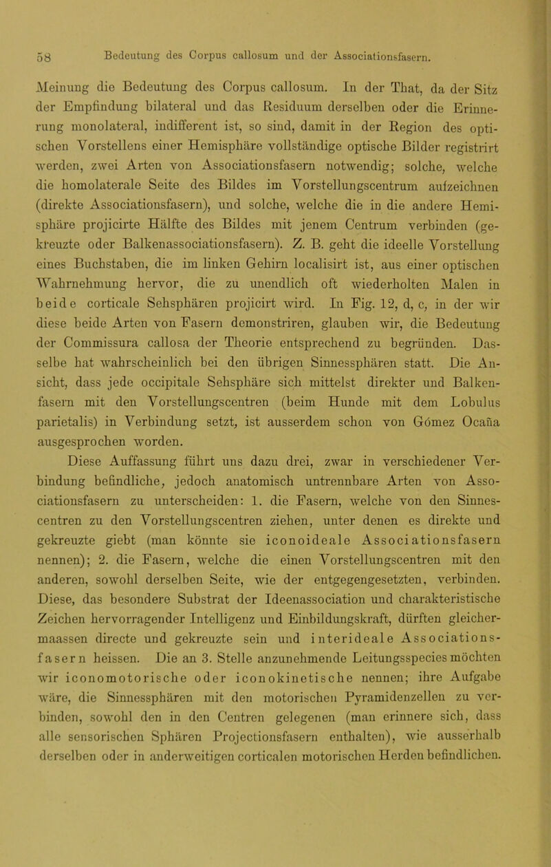 Meinung die Bedeutung des Corpus callosum. In der That, da der Sitz der Empfindung bilateral und das Residuum derselben oder die Erinne- rung monolateral, indifferent ist, so sind, damit in der Región des opti- schen Yorstellens einer Hemisphiire vollstándige optische Bilder registrirt werden, zwei Arten von Associationsfasern notwendig; solche, welche die homolaterale Seite des Bildes im Vorstellungscentrum aufzeichnen (direkte Associationsfasern), und solche, welche die in die andere Hemi- sphare projicirte Hálfte des Bildes mit jenem Centrum verbinden (ge- kl-euzte oder Balkenassociationsfasern). Z. B. geht die ideelle Yorstellung eines Buchstaben, die im linken Gehirn localisirt ist, aus einer optischen Wahrnehmung hervor, die zu unendlich oft wiederholten Malen in beide corticale Schspharen projicirt wird. In Fig. 12, d, c, in der wir diese beide Arten von Fasern demonstriren, glauben wir, die Bedeutung der Commissura callosa der Theorie entsprechend zu begründen. Das- selbe hat wahrscheinlich bei den íibrigen Sinnesspharen statt. Die An- sicht, dass jede occipitale Sehspháre sich mittelst direkter und Balken- fasern mit den Yorstellungscentren (beim Hunde mit dem Lobulus parietalis) in Verbindung setzt, ist ausserdem schon von Gómez Ocaña ausgesprochen worden. Diese Auffassung führt uns dazu drei, zwar in verschiedener Yer- bindung befindliche, jedoch anatomisch untrennbare Arten von Asso- ciationsfasern zu unterscheiden: 1. die Fasern, welche von den Sinnes- centren zu den Yorstellungscentren ziehen, unter denen es direkte und gekreuzte giebt (man kónnte sie iconoideale Associationsfasern nennen); 2. die Fasern, welche die einen Yorstellungscentren mit den anderen, sowohl derselben Seite, wie der entgegengesetzten, verbinden. Diese, das besondere Substrat der Ideenassociation und charakteristische Zeichen hervorragender Intelligenz und Einbildungskraft, dürften gleicher- maassen directe und gekreuzte sein und interideale Associations- fasern heissen. Die an 3. Stelle anzunehmende Leitungsspecies móchten wir iconomotorische oder iconokinetische nennen; ihre Aufgabe wiire, die Sinnesspharen mit den motorischcn Pyramidenzellen zu ver- binden, sowohl den in den Centren gelegenen (man erinnere sich, dass alie sensorischen Spharen Projectionsfasern enthalten), wie ausserhalb derselben oder in anderweitigen corticalen motorischcn Herden befindlichen.