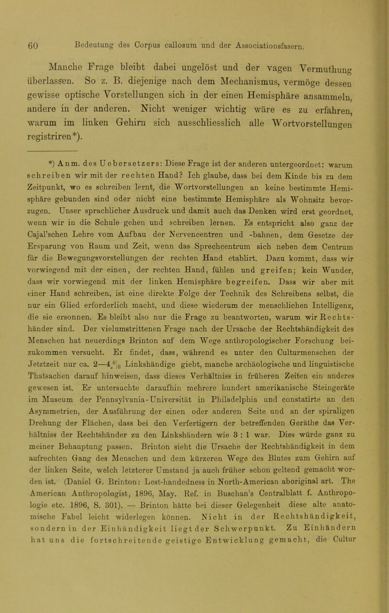 Manche Frage bleibt dabei ungelost und der vagen Vermuthung iiberlassen. So z. B. diejenige nacb dem Mecbanismus, vermoge dessen gewisse optiscbe Vorstellungen sicb in der einen Hemisphare ansammeln, andere in der anderen. Nicht weniger wicbtig ware es zu erfahren, warum im linken Gebirn sicb ausschliesslicb alie Wortvorstellungen registriren*). *)Anm. des Uebersetzers: Diese Frage ist der anderen untergeordnet: warum schreiben wir mit der rechten Hand? Ich glaube, dass bei dem Kinde bis zu dem Zeitpunkt, wo es schreiben lernt, die Wortvorstellungen an keine bestimmte Hemi- spháre gebunden sind oder nicht eine bestimmte Hemisphare ais Wohnsitz bevor- zugen. Unser sprachlicher Ausdruck und damit auch das Denken wird erst geordnet, wenn wir in die Schule gehen und schreiben lernen. Es entspricht also ganz der Cajal’schen Lehre vom Aufbau der Nervencentren und -bahnen, dem Gesetze der Ersparung von Raum und Zeit, wenn das Sprechcentrum sich neben dem Centrum für die Bewegungsvorstellungen der rechten Hand etablirt. Dazu kommt, dass wir vorwiegend mit der einen, der rechten Hand, fühlen und greifen; kein Wunder, dass wir vorwiegend mit der linken Hemisphare begreifen. Dass wir aber mit einer Hand schreiben, ist eine direkte Folge der Technik des Schreibens selbst, die nur ein Glied erforderlich macht, und diese wiederum der menschlichen Intelligenz, die sie ersonnen. Es bleibt also nur die Frage zu beantworten, warum wirRechts- hiinder sind. Der vielumstrittenen Frage nach der Ursache der Rechtshandigkeit des Menschen hat neuerdmgs Brinton auf dem Wege anthropologischer Forschung bei- zukommen versucht. Er findet, dass, wahrend es unter den Culturmenschen der Jetztzeit nur ca. 2—4,°¡0 Linkshandige giebt, manche archáologische und ÜDguistische Thatsachen darauf hinweisen, dass dieses Verhaltniss in früheren Zeiten ein anderes gewesen ist. Er untersuchte daraufbin mehrere hundert amerikanische Steingerate im Museum der Pennsylvania-Universitát in Philadelphia und constatirte an den Asymmetrien, der Ausführung der einen oder anderen Seite und an der spiraligen Drehung der Fláchen, dass bei den Verfertigern der betreffenden Gerathe das Yer- haltniss der Rechtshander zu den Linkshandern wie 3 : 1 war. Dies würde ganz zu meiner Behauptung passen. Brinton sieht die Ursache der Rechtshandigkeit in dem aufrechten Gang des Menschen und dem kürzeren Wege des Blutes zum Gehirn auf der linken Seite, welch letzterer Umstand ja auch früher schon geltend gemacht wor- den ist. (Daniel G. Brinton: Lest-handedness in North-American aboriginal art. The American Anthropologist, 1896, May. Ref. in Buschan’s Centralblatt f. Anthropo- logie etc. 1896, S. 301). — Brinton hatte bei dieser Gelegenheit diese alte anato- mische Fabel leicht widerlegen kfinnen. Nicht in der Rechtshandigkeit, sondernin der Einhandigkeit liegtder Schwerpunkt. Zu Einhandern hat uns die fortschreitendegeistige Entwicklung gemacht, die Cultur