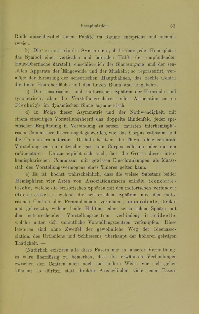 Rinde aussckliesslich einem Punkte im Raume entspriclit und niemals zweieu. b) Die'concentrische Symmetrie, d. h. dass jede Hemispbáre das Symbol einer verticalen und lateralen Hiilfte der empfmdenden Haut-Oberflácbe darstellt, einscbliesslicb der Sinnesorgane und der sen- siblen Apparate der Eingeweide und der Muskeln; so reprasentirt, ver- nioge der Kreuzung der sensorischen Hauptbahnen, das recbte Gebirn die linke Hautoberflache und den linken Raum und umgekebrt. c) Die sensorischen und motoriscken Spbaren der Hirnrinde sind symmetrisck, aber die Vorstellungsspharen oder Associationscentren Flecksig’s im dynamischen Sinne asymmetrisch. d) In Folge dieser Asymmetrie und der Notkwendigkeit, mit einem einseitigen Yorstellungsheerd das doppelte Rindenfeld jeder spe- cifischen Empfindung in Verbindung zu setzen, mussten interbemispba- rische Commissurenfasern angelegt werden, wie das Corpus callosum und die Commissura anterior, Desbalb besitzen die Tkiere obne cerebrale Yorstellungscentren entweder gar kein Corpus callosum oder nur ein rudimentales. Daraus ergiebt sicb auch, dass die Grosse dieser inter- bemispbarischen Commissur mit gewissen Einschrankungen ais Maass- stab des Vorstellungsvermogens ein es Tbieres gelten kann. e) Es ist hócbst wahrsckeinlich, dass die weisse Substanz beider Hemispkaren vier Arten yon Associationsfasern entkalt: iconokine- tiscbe, welcbe die sensorischen Spbaren mit den motorischen verbinden; ideokinetiscke, welebe die sensorischen Spbaren mit den moto- rischen Centren der Pyramidenbakn verbinden; iconoideale, direkte und gekreuzte, welebe beide Halften jeder sensorischen Spbare mit den entsprechenden Vorstellungscentren verbinden; interideelle, welebe unter sicb sammtlicbe Vorstellungscentren verknüpfen. Diese letzteren sind obne Zweifel der gewobnlicbe Weg der Ideenasso- ciation, des Urtbeilens und Schliessens, überkaupt der boberen geistigen Thatigkeit. — (Natürlicb existiren alie diese Fasern nur in unserer Yermutbung; es ware übcrflüssig zu bemerken, dass die erwabnten Verbindungen zwischcn den Centren auch noch auf andere Weise vor sicb geben kónnen; so dürftcn statt direkter Axencylinder viele jener Fasern