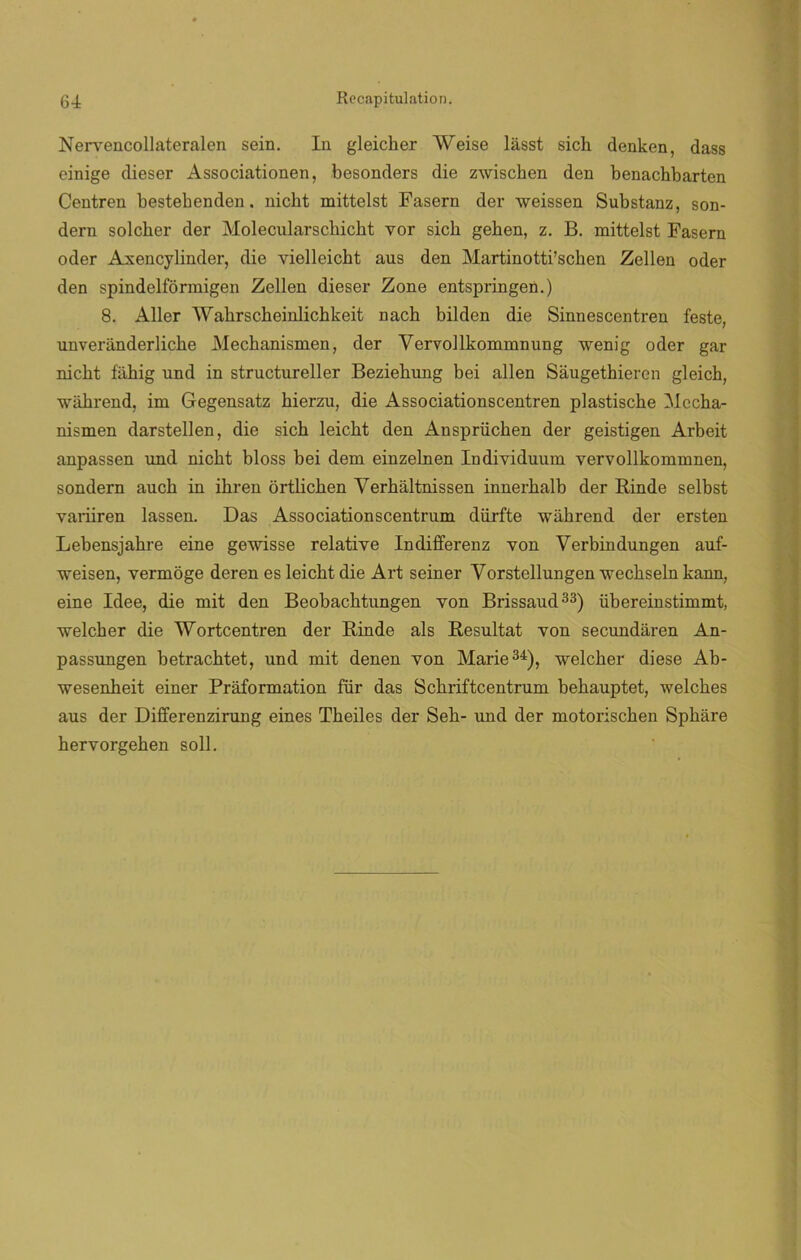 Nervencollateralen sein. In gleicher Weise lasst sich denken, dass einige dieser Associationen, besonders die zwischen den benachbarten Centren bestebenden. nickt mittelst Fasern der weissen Substanz, son- dern solcher der Molecularschickt vor sich gehen, z. B. mittelst Fasern oder Axencylinder, die yielleicbt aus den Martinotti’scken Zellen oder den spindelformigen Zellen dieser Zone entspringen.) 8. Aller 'W’akrscheinlichkeit nach bilden die Sinnescentren feste, unveriinderliche Mechanismen, der Vervollkommnung wenig oder gar nicht fiihig und in structureller Beziehung bei alien Saugethiercn gleich, wákrend, im Gegensatz hierzu, die Associationscentren plastische Mecha- nismen darstellen, die sich leicht den Ansprüchen der geistigen Arbeit anpassen und nicht bloss bei dem einzelnen Individuum yervollkommnen, sondern auch in ihren ortlicken Yerháltnissen innerhalb der Rinde selbst variiren lassen. Das Associationscentrum dürfte wáhrend der ersten Lebensjahre eine gewisse relative Indifferenz von Yerbindungen auf- weisen, vermoge deren es leicht die Art seiner Yorstellungen wechseln kann, eine Idee, die mit den Beobacktungen yon Brissaud33) übereinstimmt, welcher die Wortcentren der Rinde ais Resultat yon secundaren An- passungen betrachtet, und mit denen von Marie34), welcher diese Ab- wesenheit einer Práformation für das Schriftcentrum behauptet, welches aus der Differenzirung eines Theiles der Seh- und der motoriscken Spkare hervorgehen solí.