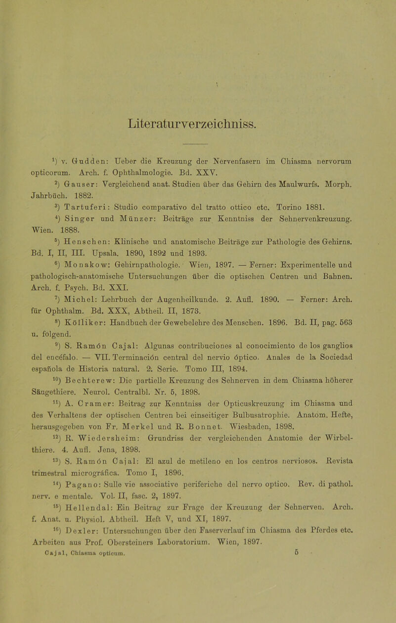 Literaturverzeichniss. *) v. Gudden: Ueber die Kreuzung der Nervenfasern im Chiasma nervorum opticorum. Arch. f. Ophthalmologie. Bd. XXV. 2) Gauser: Vergleichend anat. Studien über das Gehirn des Mauhvurfs. Morpb. Jahrbüch. 1882. 3) Tartuferi: Studio comparativo del tratto ottico etc. Torino 1881. 4) Singer und Miinzer: Beitrage zur Kenntniss der Sehnervenkreuzung. Wien. 1888. 5) Henschen: Klinische und anatomische Beitrage zur Pathologie des Gehirns. Bd. I, II, III. Upsala. 1890, 1892 und 1893. ®) Monakow: Gehirnpathologie.' Wien, 1897. —Ferner: Experimentelle und pathologiseh-anatomiscke Untersuchungen über die optiseben Centren und Babnen. Arch. f. Psych. Bd. XXI. 7) Michel: Lehrbuch der Augenheilkunde. 2. Auñ. 1890. — Ferner: Arch. für Ophthalm. Bd. XXX, Abtheil. II, 1873. 8) Kolliker: Handbuch der Gewebelehre des Menschen. 1896. Bd. II, pag. 563 u. folgend. 9) S. Ramón Cajal: Algunas contribuciones al conocimiento de los ganglios del encéfalo. — VII. Terminación central del nervio óptico. Anales de la Sociedad española de Historia natural. 2. Serie. Tomo III, 1894. 10) Bechterew: Dio partielle Kreuzung des Sehnerven in dem Chiasma hoherer Saugethiere. Neurol. Centralbl. Nr. 6, 1898. u) A. Cramer: Beitrag zar Kenntniss der Opticuskreuzung im Chiasma und des Verhaltens der optischen Centren bei einseitiger Bulbusatrophie. Anatom. Hefte, herausgegeben von Fr. Merkel und R. Bonnet. Wiesbaden, 1898. 12) R. Wiedersheim: Grundriss der vergleichenden Anatomie der Wirbel- thiere. 4. Aufl. Jena, 1898. 13) S. Ramón Cajal: El azul de metileno en los centros nerviosos. Revista trimestral micrográfica. Tomo I, 1896. 14) Pagano: Sulle vie associative periferiche del ñervo optico. Rev. di pathol. nerv. e mentale. Vol. II, fase. 2, 1897. 15) Hellendal: Ein Beitrag zur Frage der Kreuzung der Sehnerveu. Arch. f. Anat. u. Physiol. Abtheil. Heft V, und XI, 1897. 16) Dexler: Untersuchungen über den Faserverlauf im Chiasma des Pfordes etc. Arbeiten aus Prof. Obersteiners Laboratorium. Wien, 1897. Cajal, Chiasma opticum. 5