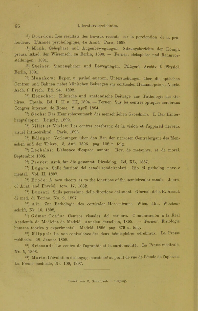17) Boardon: Les rosultats des travaux í’ecents sur la percieption de la pro- fondeur. L’Année psychologique, 4e Anné. París, 1898. ,8) Munk: Sohspháro und Augenbewegungen. Sitzungsberichte der KOuigl. preuss. Akad. der Wissensch. zu Berlín, 1890. — Ferner: Sehsphüre und Raumvor- stellungen. 1891. ,9) Steiner: Sinnesspharen und Bewegungen. Pflüger’s Archiv f. Physiol. Berlín, 1891. 20) Monakow: Exper. u. pathol.-anatom. Untersuchungen über die optischen Centren und Bahnen nebst klinischen Beitragen zur corticalen Hemianopsie u. Alexie. Arch. f. Psych. Bd. 24. 1892. 21) Henscben: Klinische und anatomische Beitrage zur Pathologie des Ge- hirns. Upsala. Bd. I, II u. III, 1894. — Ferner: Sur les centres optiques cerebraux Congrés internat. de Rome. 2. April 1894. 22) Sacbs: Das Hemisphárenmark des menschlichen Grosshirns. I. Der Hinter- hauptslappen. Leipzig, 1892. 23) Gillet et Vialet: Les centres cerebraux de la visión et l’appareil nerveux visuel intracérébral. París, 1893. 24) Edinger: Vorlesungen über den Bau der nervosen Centralorgane des Men- schen und der Thiere. 5. Aufl. 1896. pag. 108 u. folg. Léchalas: L’absence d’espace sonore. Rev. de metaphys. et de moral. Septembre 1895. 26j Preyer: Arch. für die gesammt. Physiolog. Bd. XL, 1887. 27) Lugaro: Sulle funzioni dei canali semicircolari. Rio di patliolog. nerv. e mental. Vol. II, 1897. 28) Brode: A new theory as to the fonctions ofthe semicircular canals. Journ. of Anat. and Physiol, tom 17, 1882. 29) Luzzati: Sulla percezione della direzione dei suoni. Giornal. della R. Accad. di med. di Torino, No. 2, 1897. 30) Alt: Zur Pathologie des corticalen Hdrcentrums. Wien. klin. Wocben- schrift, Nr. 10, 1898. 34) Gómez Ocaña: Centros visuales del cerebro. Comunicación a la Real Academia de Medicina de Madrid. Annalen derselben, 1895. — Ferner: Fisiología humana teórica y experimental. Madrid, 1896, pag. 679 u. folg. 32) Klippel: La non equivalonce des deux hémisphéres cérébraux. La Presse médicalo. 28. Januar 1898. 33) Brissaud: Lo centro de l’agraphie et la surdomuditó. La Presse médicale. Nr. 5, 1898. 34) Marie: L’évolution dulangage consideré aupoint do vuo de l’étudo de l’aphasie. La Presse medícalo, Nr. 109, 1897. Druck von 0. (xrumbaoh in Leipzig.