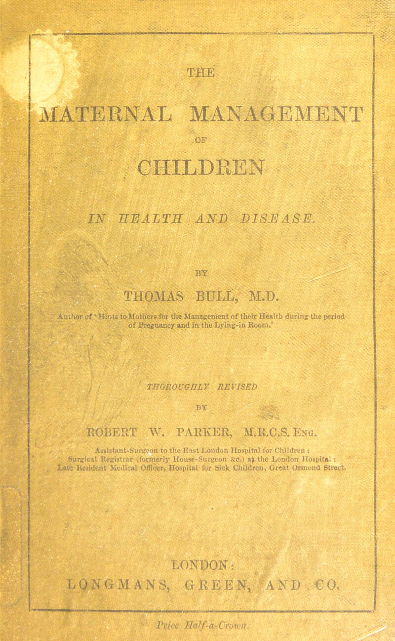 THE MATERNAL MANAGEMENT OP / 'CHILDREN IN HEALTH AND DISEASE. BY THOMAS BULL, M.T). Auilior ef'Hints to Mothers for the Management of their Health during the period of Pregnancy and in the Lying-in Koom.’ THOROUGHLY REVISED BY  r<$r& ROBERT W. PARKER, M.R.C.a Esa. Assistant-Surgeon to the East London Hospital for Children *. Surgical Registrar (formerly House-Surgeon &Ci) a> the Loudon Hospital: Late Resident Medical Officer, Hospital for Sick Children, Great Ormond Street. . i LONDON.* L 0 N G A N S, G R E E N, A N I) € 0. *—■ 1'i'icc Half-a- Cn/Wii