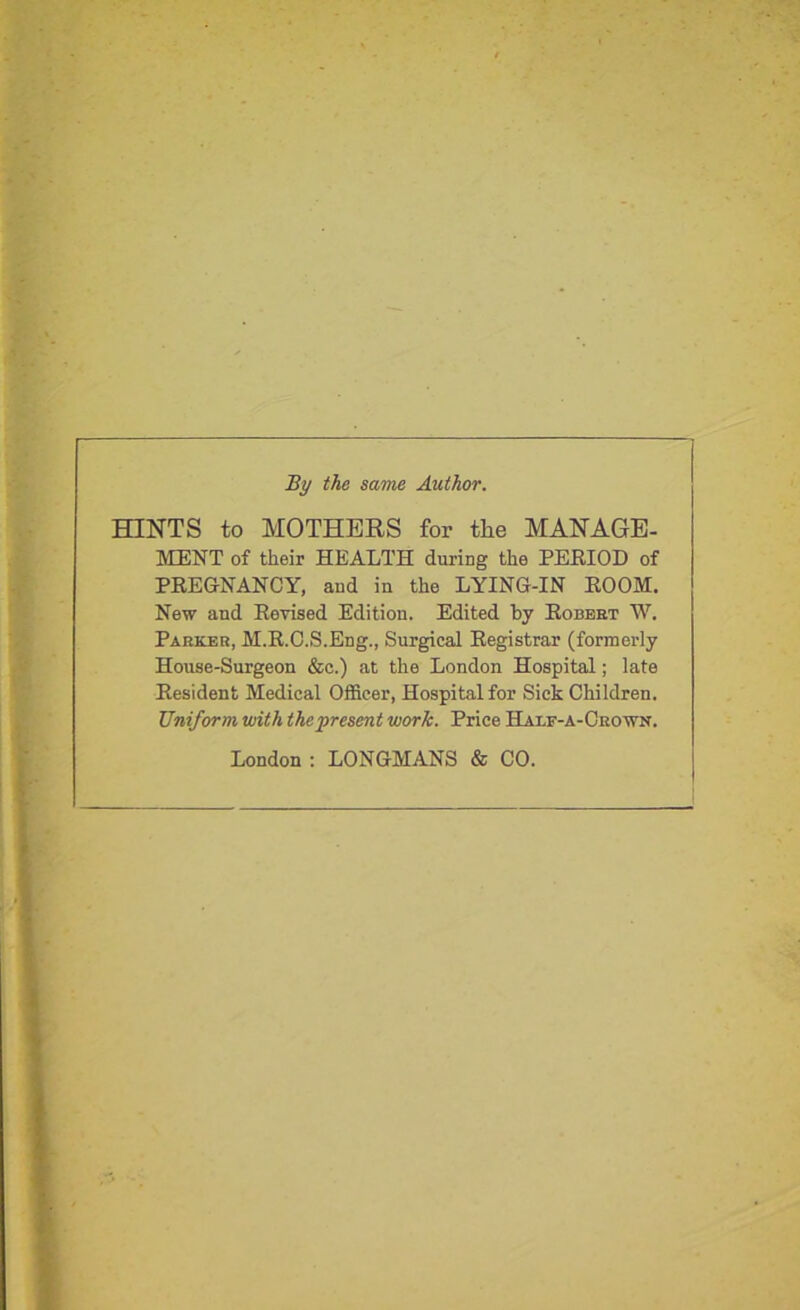 By the same Author. HINTS to MOTHERS for the MANAGE- MENT of their HEALTH during the PERIOD of PREGNANCY, and in the LYING-IN ROOM. New and Revised Edition. Edited by Robert W. Parker, M.R.O.S.Eng., Surgical Registrar (formerly House-Surgeon &c.) at the London Hospital; late Resident Medical Officer, Hospital for Sick Children. Uniform with the present work. Price Half-a-Crown. London : LONGMANS & CO.