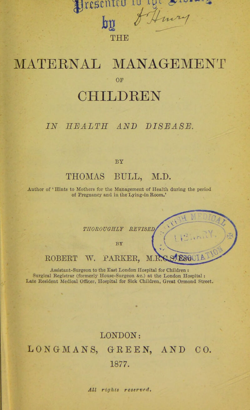 jjrssciucu iu &—- jjg THE MATERNAL MANAGEMENT OP CHILDREN IN HEALTH AND DISEASE. BY THOMAS BULL, M.D. Author of 4 Hints to Mothers for the Management of Health during the period of Pregnancy and in the Lying-in Room.’ THOROUGHLY RE BY ROBERT W. PARKER, M Assistant-Surgeon to the East London Hospital for Children : Surgical Registrar (formerly House-Surgeon &c.) at the London Hospital: Late Resident Medical Officer, Hospital for Sick Children, Great Ormond Street. LONDON: LONG-MANS, GREEN, AND CO. 1877. All rights reserved.