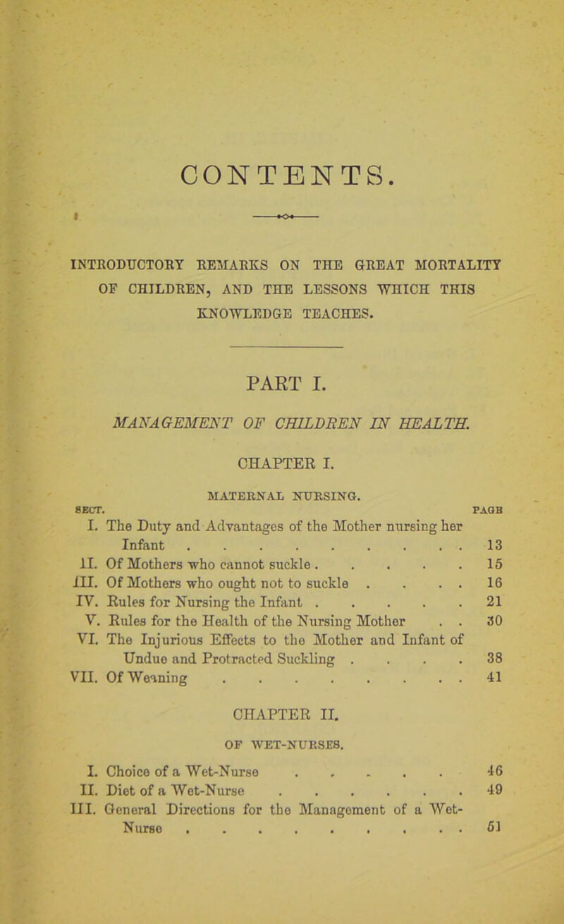 CONTENTS K>* INTRODUCTORY REMARKS ON THE GREAT MORTALITY OE CHILDREN, AND THE LESSONS WHICH THIS KNOWLEDGE TEACHES. PART I. MANAGEMENT OF CHILDREN IN HEALTH. CHAPTER I. MATERNAL NURSING. 8ECT. PAGB I. The Duty and Advantages of the Mother nursing her Infant . . . . . . . . . 13 II. Of Mothers who cannot suckle 15 III. Of Mothers who ought not to suckle . . . . 16 IV. Rules for Nursing the Infant 21 V. Rules for the Health of the Nursing Mother . . 30 VI. The Injurious Effects to the Mother and Infant of Undue and Protracted Suckling .... 38 VII. Of Weaning . . . . . . . . 41 CHAPTER II. OF WET-NURSES. I. Choico of a Wet-Nurse ..... 46 II. Diet of a Wot-Nurse ...... 49 III. General Directions for the Management of a Wet- Nurse 51