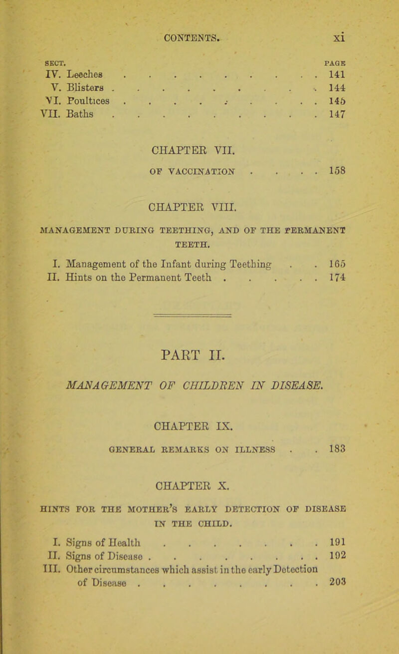 SECT. PAGE IV. Leeches 141 V. Blisters -.144 VI. Poultices . . . . .• . . . . 146 VII. Baths 147 CHAPTER VII. OF VACCINATION . . . . 158 CHAPTER VIII. MANAGEMENT DURING TEETHING, AND OF THE PERMANENT TEETH. I. Management of the Infant during Teething . .165 II. Hints on the Permanent Teeth 171 PART II. MANAGEMENT OF CHILDBEN IN DISEASE. CHAPTER IX. GENERAL REMARKS ON ILLNESS . .183 CHAPTER X. HINTS FOR THE MOTHER’S EARLY DETECTION OF DISEASE IN THE CHILD. I. Signs of Health 191 II. Signs of Disease 192 III. Other circumstances which assist in the early Detection of Disease ........ 203