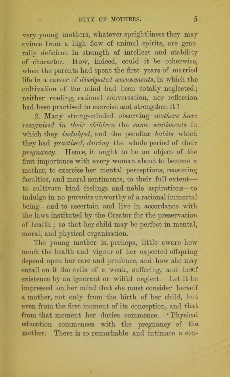 very young mothers, whatever sprightliness they may evince from a high flow of animal spirits, are gene- rally deficient in strength of intellect and stability of character. How, indeed, could it be otherwise, when the parents had spent the first years of married life in a career of dissipated amusements, in which the cultivation of the mind had been totally neglected; neither reading, rational conversation, nor reflection had been practised to exercise and strengthen it 1 2. Many strong-minded observing mothers have recognised in their children the same sentiments in which they indulged, and the peculiar habits which they had practised, during the whole period of their jyregnancy. Hence, it ought to be an object of the first importance with every woman about to become a mother, to exercise her mental perceptions, reasoning faculties, and moral sentiments, to their full extent— to cultivate kind feelings and noble aspirations—to indulge in no pursuits unworthy of a rational immortal being—and to ascertain and live in accordance with the laws instituted by the Creator for the preservation of health ; so that her child may be perfect in mental, moral, and physical organisation. The young mother is, perhaps, little aware Iioav much the health and vigour of her expected offspring depend upon her care and prudence, and how she ma.y entail on it the evils of a weak, suffering, and brief existence by an ignorant or wilful neglect. Let it be impressed on her mind that she must consider herself a mother, not only from the birth of her child, but even from the first moment of its conception, and that from that moment her duties commence. ‘ Physical education commences with the pregnancy of the mother. There is so remarkable and intimate a. con-