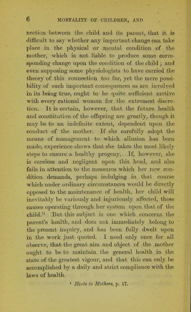 nection between the child and its parent, that it is difficult to say whether any important change can take place in the physical or mental condition of the mother, which is not liable to produce some corre- sponding change upon the condition of the child ; and even supposing some physiologists to have carried the theory of this connection too far, yet the mere possi- bility of such important consequences as are involved in its being true, ought to be quite sufficient motive with every rational woman for the extremest discre- tion. It is certain, however, that the future health and constitution of the offspring are greatly, though it may be to an indefinite extent, dependent upon the conduct of the mother. If she carefully adopt the means of management to which allusion has been made, experience shows that she takes the most likely steps to ensure a healthy progeny. If, however, she is careless and negligent upon this head, and also fails in attention to the measures which her new con- dition demands, perhaps indulging in that course which under ordinary circumstances would be directly opposed to the maintenance of health, her child will inevitably be variously and injuriously affected, these causes operating through her system upon that of the child.’1 But this subject is one which concerns the pai’ent’s health, and does not immediately belong to the present inquiry, and has been fully dwelt upon in the work just quoted. I need only once for all observe, that the great aim and object of the mother ought to be to maintain the general health in the state of the grea test vigour, and that this can only be accomplished by a daily and strict compliance with the laws of health. Hints to Mothers, p. 17.