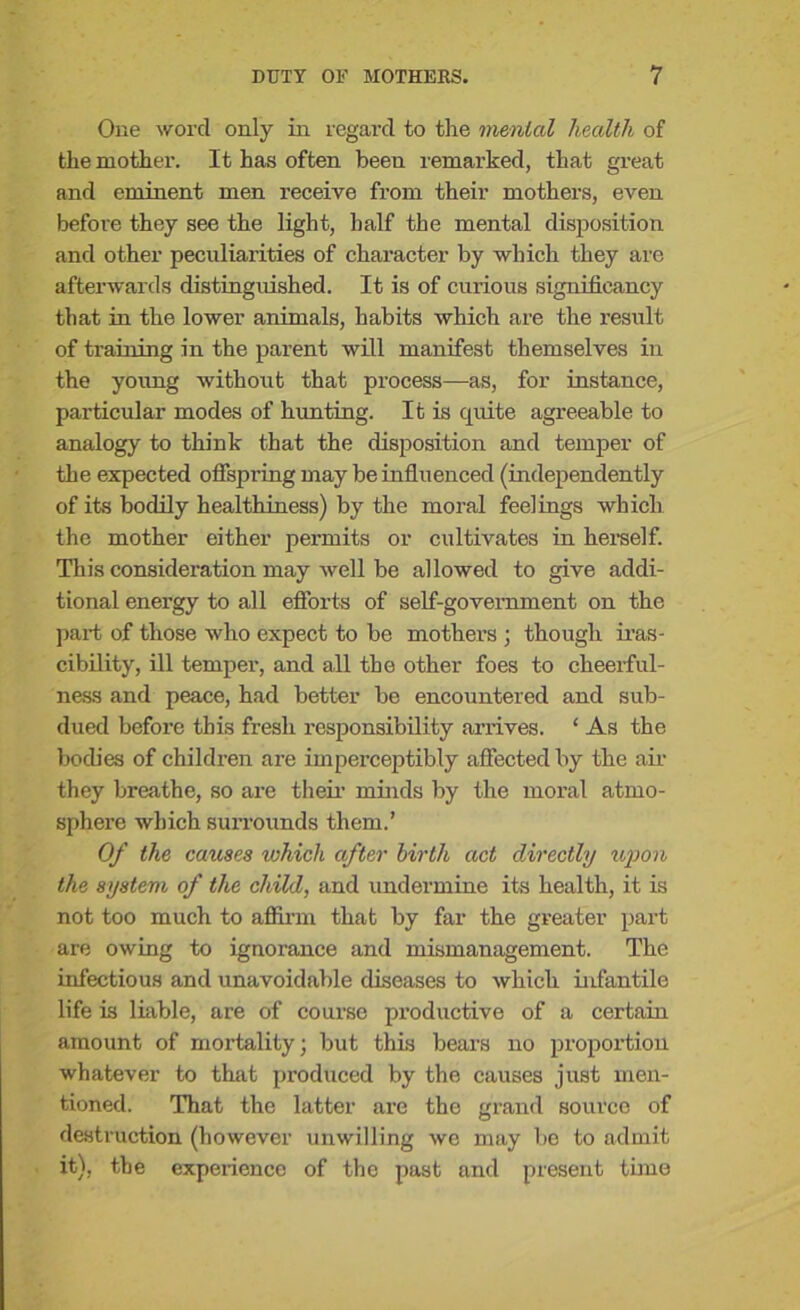 One word only in regard to the menial health of the mother. It has often been remarked, that great and eminent men receive from their mothers, even before they see the light, half the mental disposition and other peculiarities of character by which they are afterwards distinguished. It is of curious significancy that in the lower animals, habits which are the result of training in the parent will manifest themselves in the young without that process—as, for instance, particular modes of hunting. It is quite agreeable to analogy to think that the disposition and temper of the expected offspring may be influenced (independently of its bodily healthiness) by the moral feelings which the mother either permits or cultivates in herself. This consideration may well be allowed to give addi- tional energy to all efforts of self-government on the part of those who expect to be mothers ; though iras- cibility, ill temper, and all the other foes to cheerful- ness and peace, had better be encountered and sub- dued before this fresh responsibility arrives. 1 As the bodies of children are imperceptibly affected by the air they breathe, so are their minds by the moral atmo- sphere which surrounds them.’ Of the causes which after birth act directly upon the system of the child, and undermine its health, it is not too much to affirm that by far the greater part are owing to ignorance and mismanagement. The infectious and unavoidable diseases to which infantile life is liable, are of course productive of a certain amount of mortality; but this bears no proportion whatever to that produced by the causes just men- tioned. That the latter are the grand source of destruction (however unwilling we may be to admit it), the experience of the past and present time
