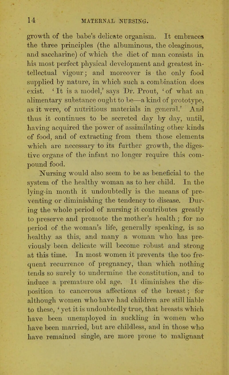 growth of the babe’s delicate organism. It embraces the three principles (the albuminous, the oleaginous, and saccharine) of which the diet of man consists in his most perfect physical development and greatest in- tellectual vigour; and moreover is the only food supplied by nature, in which such a combination does exist. ‘It is a model,’ says Dr. Prout., ‘of what an alimentary substance ought to be—a land of prototype, as it were, of nutritious materials in general.’ And thus it continues to be secreted day by day, until, having acquired the power of assimilating other kinds of food, and of extracting from them those elements which are necessary to its further growth, the diges- tive organs of the infant no longer require this com- pound food. Nursing would also seem to be as beneficial to the system of the healthy woman as to her child. In the lying-in month it undoubtedly is the means of pre- venting or diminishing the tendency to disease. Dur- ing the whole period of nursing it contributes greatly to preserve and promote the mother’s health; for no period of the woman’s life, generally speaking, is so healthy as this, and many a woman who has pre- viously been delicate will become robust and strong at this time. In most women it prevents the too fre- quent recurrence of pregnancy, than which nothing tends so surely to undermine the constitution, and to induce a premature old age. It diminishes the dis- position to cancerous affections of the breast; for although women who have had children are still liable to these, ‘ yet it is undoubtedly true, that breasts which have been unemployed in suckling in women who have been married, but are childless, and in those who have remained single, are more prone t-o malignant