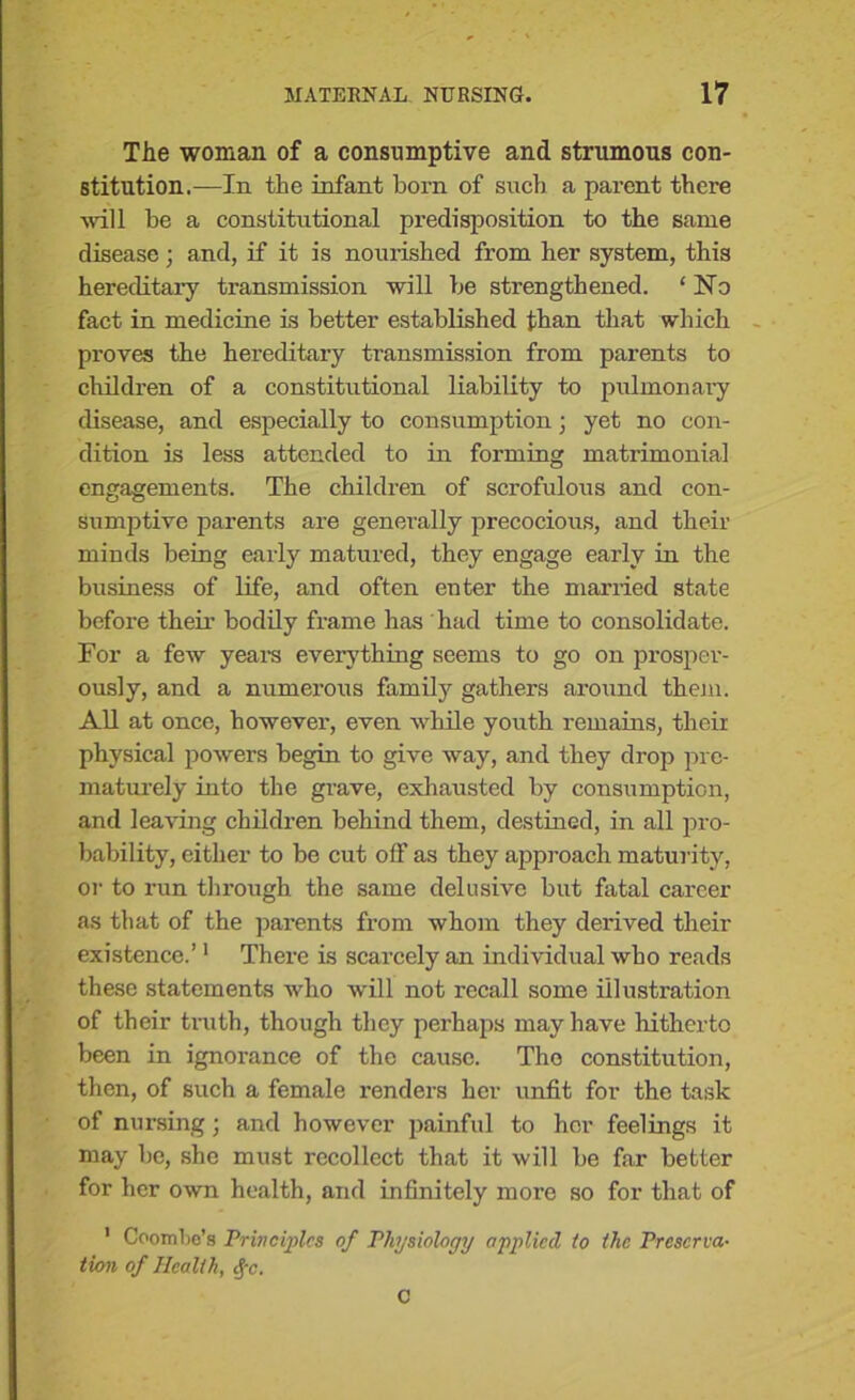 The woman of a consumptive and strumous con- stitution.—In the infant born of such a parent there will be a constitutional predisposition to the same disease; and, if it is nourished from her system, this hereditary transmission will be strengthened. ‘ No fact in medicine is better established than that which proves the hereditary transmission from parents to children of a constitutional liability to pulmonary disease, and especially to consumption; yet no con- dition is less attended to in forming matrimonial engagements. The children of scrofulous and con- sumptive parents are generally precocious, and their minds being early matured, they engage early in the business of life, and often enter the married state before their bodily frame has had time to consolidate. For a few years everything seems to go on prosper- ously, and a numerous family gathers around them. All at once, however, even while youth remains, their physical powers begin to give way, and they drop pre- maturely into the grave, exhausted by consumption, and leaving children behind them, destined, in all pro- bability, either to be cut off as they approach maturity, or to run through the same delusive but fatal career as that of the parents from whom they derived their existence.’1 There is scarcely an individual who reads these statements who will not recall some illustration of their truth, though they perhaps may have hitherto been in ignorance of the cause. The constitution, then, of such a female renders her unfit for the task of nursing; and however painful to her feelings it may be, she must recollect that it will be far better for her own health, and infinitely more so for that of 1 CoomWs Principles of Physiology applied to the Preserva- tion of Health, cfc. C