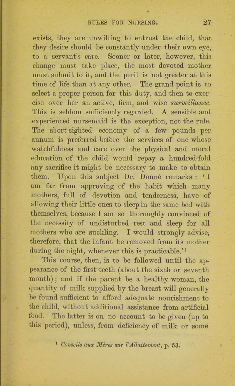 exists, they are unwilling to entrust the child, that they desire should he constantly under their own eye, to a servant’s care. Sooner or later, however, this change must take place, the most devoted mother must submit to it, and the peril is not greater at this time of life than at any other. The grand point is to select a proper person for this duty, and then to exer- cise over her an active, firm, and wise surveillance. This is seldom sufficiently regarded. A sensible and experienced nursemaid is the exception, not the rule. The short-sighted economy of a few pounds per annum is preferred before the services of one whose watchfulness and care over the physical and moral education of the child would repay a hundred-fold any sacrifice it might be necessary to make to obtain them. Upon this subject Dr. Donne remarks : ‘ I am far from approving of the habit which many mothers, full of devotion and tenderness, have of allowing their little ones to sleep in the same bed with themselves, because I am so thoroughly convinced of the necessity of undisturbed rest and sleep for all mothers who are suckling. I would strongly advise, therefore, that the infant be removed from its mother during the night, whenever this is practicable.’1 This course, then, is to be followed until the ap- pearance of the first teeth (about the sixth or seventh month); and if the parent be a healthy woman, the quantity of milk supplied by the breast will generally be found sufficient to afford adequate nourishment to the child, without additional assistance from artificial food. The latter is on no account to be given (up to this period), unless, from deficiency of milk or some 1 Conseiis aux Mires sur VAllaitement, p. 53.
