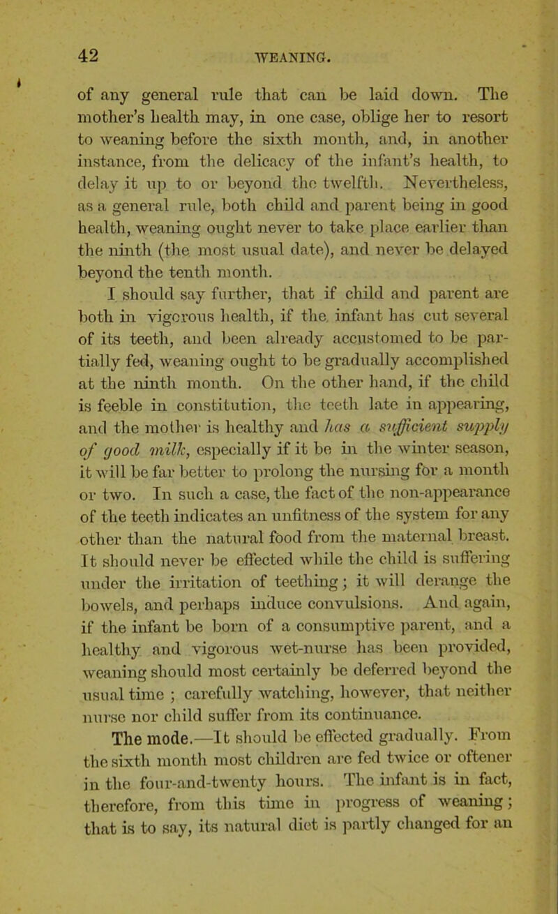 of any general rule that can be laid down. The mother’s health may, in one case, oblige her to resort to weaning before the sixth month, and, in another instance, from the delicacy of the infant’s health, to delay it np to or beyond the twelfth. Nevertheless, as a general rule, both child and parent being in good health, weaning ought never to take place earlier than the ninth (the most usual date), and never be delayed beyond the tenth month. I should say further, that if child and parent are both in vigorous health, if the, infant has cut several of its teeth, and been already accustomed to be par- tially fed, weaning ought to be gradually accomplished at the ninth month. On the other hand, if the child is feeble in constitution, the teeth late in appearing, and the mother is healthy and has a sufficient supply of (jood milk, especially if it be in the winter season, it will be far better to prolong the nursing for a month or two. In such a case, the fact of the non-appearance of the teeth indicates an unfitness of the system for any other than the natural food from the maternal breast. It should never be effected while the child is suffering under the irritation of teething; it will derange the bowels, and perhaps induce convulsions. And again, if the infant be born of a consumptive parent, and a healthy and vigorous wet-nurse has been provided, weaning should most certainly be deferred beyond the usual time ; carefully watching, however, that neither nurse nor child suffer from its continuance. The mode.—It should be effected gradually. From the sixth month most children arc fed twice or oftener in the four-and-twenty hours. The infant is in fact, therefore, from this time in progress of weaning; that is to say, its natural diet is partly changed for an