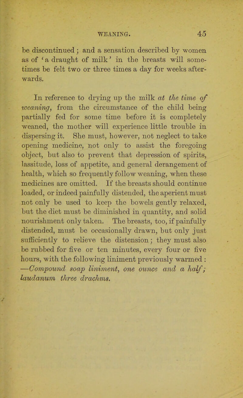 be discontinued; and a sensation described by women as of ‘ a draught of milk ’ in the breasts will some- times be felt two or three times a day for weeks after- wards. In reference to drying up the milk at the time of weaning, from the circumstance of the child being partially fed for some time before it is completely weaned, the mother will experience little trouble in dispersing it. She must, however, not neglect to take opening medicine, not only to assist the foregoing object, but also to prevent that depression of spirits, lassitude, loss of appetite, and general derangement of health, -which so frequently follow weaning, when these medicines are omitted. If the breasts should continue loaded, or indeed painfully distended, the aperient must not only be used to keep the bowels gently relaxed, but the diet must be diminished in quantity, and solid nourishment only taken. The breasts, too, if painfully distended, must be occasionally drawn, but only just sufficiently to relieve the distension; they must also be rubbed for five or ten minutes, every four or five hours, with the following liniment previously warmed : —Compound soap liniment, one ounce and a half; laudanum three drachms.