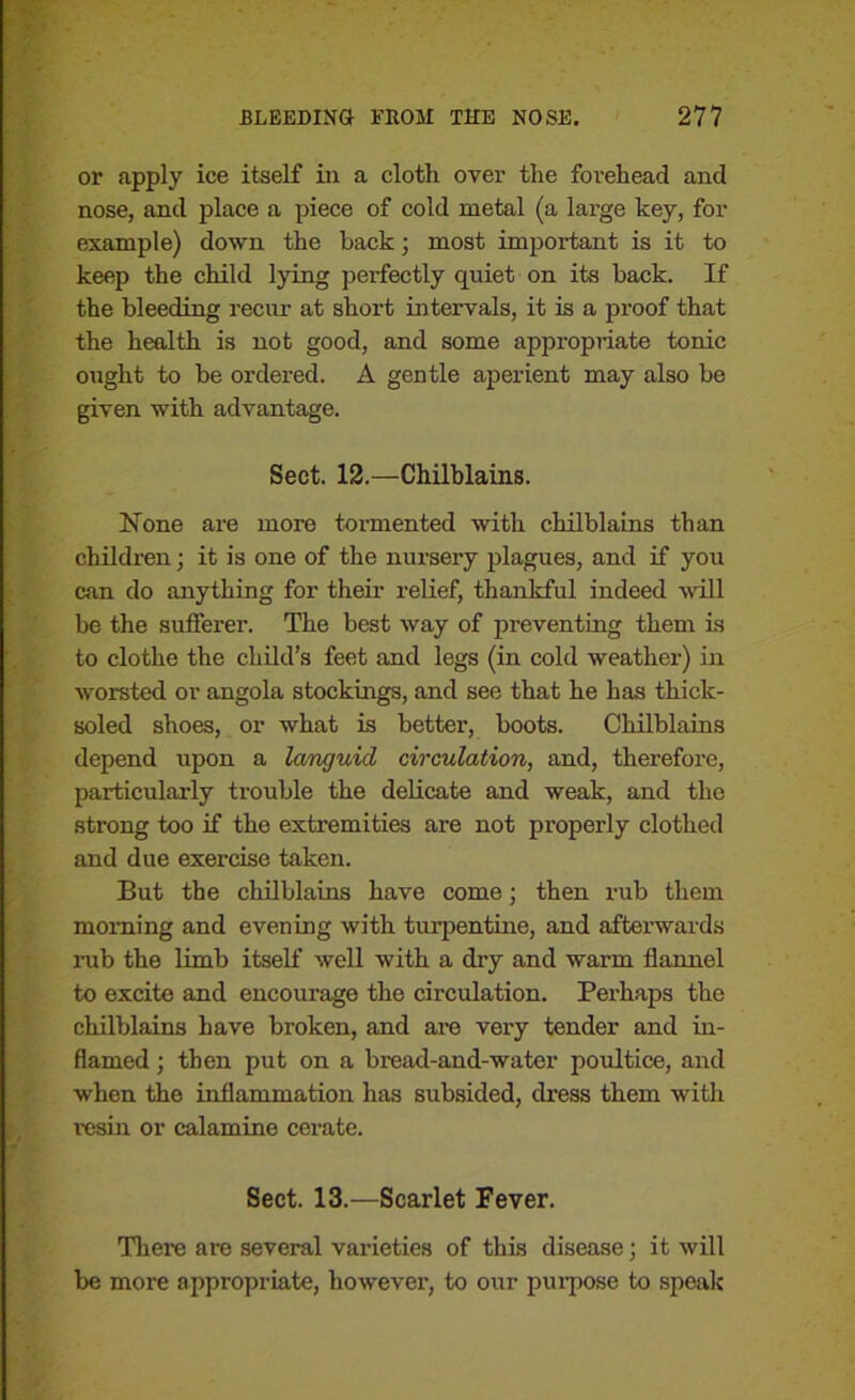 or apply ice itself in a cloth over the forehead and nose, and place a piece of cold metal (a large key, for example) down the hack j most important is it to keep the child lying perfectly quiet on its back. If the bleeding recur at short intervals, it is a proof that the health is not good, and some appropriate tonic ought to be ordered. A gentle aperient may also be given with advantage. Sect. 12.—Chilblains. Hone are more tormented with chilblains than children; it is one of the nursery plagues, and if you can do anything for their relief, thankful indeed will be the sufferer. The best way of preventing them is to clothe the child’s feet and legs (in cold weather) in worsted or angola stockings, and see that he has thick- soled shoes, or what is better, boots. Chilblains depend upon a languid circulation, and, therefore, particularly trouble the delicate and weak, and the strong too if the extremities are not properly clothed and due exercise taken. But the chilblains have come; then rub them morning and evening with turpentine, and afterwards nib the limb itself well with a dry and warm flannel to excite and encourage the circulation. Perhaps the chilblains have broken, and are very tender and in- flamed ; then put on a bread-and-water poultice, and when the inflammation has subsided, dress them with 1'esin or calamine cerate. Sect. 13.—Scarlet Fever. There are several varieties of this disease; it will be more appropriate, however, to our purpose to speak