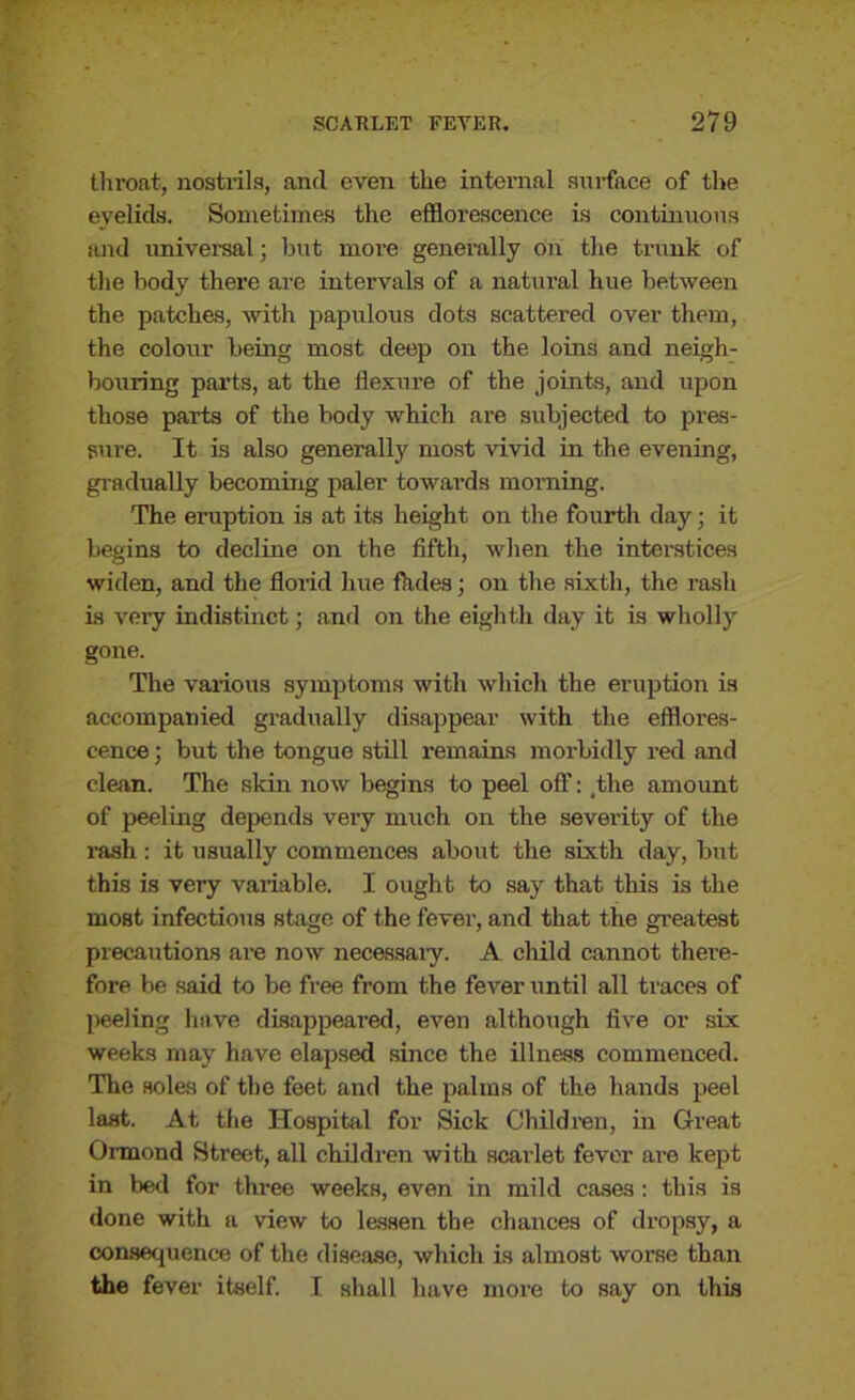 throat, nostrils, and even the internal surface of the eyelids. Sometimes the efflorescence is continuous mid universal; but more generally on the trunk of the body there are intervals of a natural hue between the patches, with papulous dots scattered over them, the colour being most deep on the loins and neigh- bouring parts, at the flexure of the joints, and upon those parts of the body which are subjected to pres- sure. It is also generally most vivid in the evening, gradually becoming paler towards morning. The eruption is at its height on the fourth day; it begins to decline on the fifth, when the interstices widen, and the florid hue Aides; on the sixth, the rash is very indistinct; and on the eighth day it is wholly gone. The various symptoms with which the eruption is accompanied gradually disappear with the efflores- cence ; but the tongue still remains morbidly red and clean. The skin now begins to peel off: _the amount of peeling depends very much on the severity of the rash : it usually commences about the sixth day, but this is very variable. I ought to say that this is the most infectious stage of the fever, and that the greatest precautions are now necessary. A child cannot there- fore be said to be free from the fever until all traces of peeling have disappeared, even although five or six weeks may have elapsed since the illness commenced. The soles of the feet and the palms of the hands peel last. At the Hospital for Sick Children, in Great Ormond Street, all children with scarlet fever are kept in bed for three weeks, even in mild cases : this is done with a view to lessen the chances of dropsy, a consequence of the disease, which is almost worse than the fever itself. I shall have more to say on this