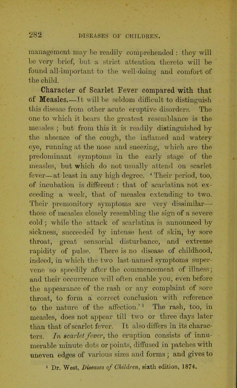 management may be readily comprehended : they will be very brief, but a strict attention thereto will be found all-important to the well-doing and comfort of the child. Character of Scarlet Fever compared with that of Measles.—It will be seldom difficult to distinguish this disease from other acute eruptive disorders. The one to which it bears the greatest resemblance is the measles ; but from this it is readily distinguished by the absence of the cough, the inflamed and watery eye, running at the nose and sneezing, which are the predominant symptoms in the early stage of the measles, but which do not usually attend on scarlet fever— at least in any high degree. ‘ Their period, too, of incubation is different: that of scarlatina not ex- ceeding a week, that of measles extending to two. Their premonitory symptoms are very dissimilar—- those of measles closely resembling the sign of a severe cold ; while the attack of scarlatina is announced by sickness, succeeded by intense heat of skin, by sore throat, great sensorial disturbance, and extreme rapidity of pulse. There is no disease of childhood, indeed, in which the two last-named symptoms super- vene so speedily after the commencement of illness; and their occurrence will often enable you, even before the appearance of the rash or any complaint of sore throat, to form a correct conclusion with reference to the nature of the affection.’1 The rash, too, in measles, does not appear till two or three days later than that of scarlet fever. It also differs in its charac- ters. In scarlet fever, the eruption consists of innu- merable minute dots or points, diffused in patches with uneven edges of various sizes and forms; and gives to 1 Dr. West, Diseases of Children, sixth edition, 1874.