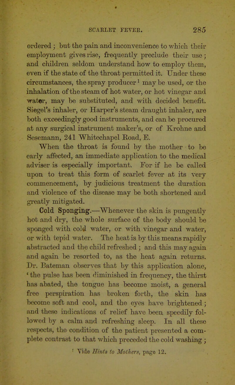 ordered ; but the pain and inconvenience to which their employment gives rise, frequently preclude their use; and children seldom understand how to employ them, even if the state of the throat permitted it. Under these circumstances, the spray producer1 may be used, or the inhalation of the steam of hot water, or hot vinegar and water, may be substituted, and with decided benefit. Siegel’s inhaler, or Harper’s steam draught inhaler, are both exceedingly good instruments, and can be procured at any surgical instrument maker’s, or of Krohne and Sesemann, 241 Whitechapel Road, E. When the throat is found by the mother to be early affected, an immediate application to the medical adviser is especially important. For if he be called upon to treat this form of scarlet fever at its very commencement, by judicious treatment the duration and violence of the disease may be both shortened and greatly mitigated. Cold Sponging.—Whenever the skin is pungently hot and dry, the whole surface of the body should be sponged with cold water, or with vinegar and water, or with tepid water. The heat is by this means rapidly abstracted and the child refreshed ; and this may again and again be resorted to, as the heat again returns. Hr. Bateman observes that by this application alone, ‘ the pulse has been diminished in frequency, the thirst has abated, the tongue has become moist, a general free perspiration has broken forth, the skin has become soft and cool, and the eyes have brightened; and these indications of relief have been speedily fol- lowed by a calm and refreshing sleep. In all these respects, the condition of the patient presented a com- plete contrast to that which preceded the cold washing ; '■ Vide Hints to Mothers, pago 12.